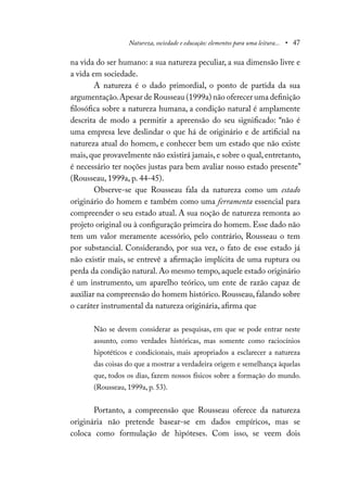 Natureza, sociedade e educação: elementos para uma leitura... • 47
na vida do ser humano: a sua natureza peculiar, a sua dimensão livre e
a vida em sociedade.
A natureza é o dado primordial, o ponto de partida da sua
argumentação.Apesar de Rousseau (1999a) não oferecer uma definição
filosófica sobre a natureza humana, a condição natural é amplamente
descrita de modo a permitir a apreensão do seu significado: “não é
uma empresa leve deslindar o que há de originário e de artificial na
natureza atual do homem, e conhecer bem um estado que não existe
mais, que provavelmente não existirá jamais, e sobre o qual, entretanto,
é necessário ter noções justas para bem avaliar nosso estado presente”
(Rousseau, 1999a, p. 44-45).
Observe-se que Rousseau fala da natureza como um estado
originário do homem e também como uma ferramenta essencial para
compreender o seu estado atual. A sua noção de natureza remonta ao
projeto original ou à configuração primeira do homem. Esse dado não
tem um valor meramente acessório, pelo contrário, Rousseau o tem
por substancial. Considerando, por sua vez, o fato de esse estado já
não existir mais, se entrevê a afirmação implícita de uma ruptura ou
perda da condição natural. Ao mesmo tempo, aquele estado originário
é um instrumento, um aparelho teórico, um ente de razão capaz de
auxiliar na compreensão do homem histórico. Rousseau, falando sobre
o caráter instrumental da natureza originária, afirma que
Não se devem considerar as pesquisas, em que se pode entrar neste
assunto, como verdades históricas, mas somente como raciocínios
hipotéticos e condicionais, mais apropriados a esclarecer a natureza
das coisas do que a mostrar a verdadeira origem e semelhança àquelas
que, todos os dias, fazem nossos físicos sobre a formação do mundo.
(Rousseau, 1999a, p. 53).
Portanto, a compreensão que Rousseau oferece da natureza
originária não pretende basear-se em dados empíricos, mas se
coloca como formulação de hipóteses. Com isso, se veem dois
 