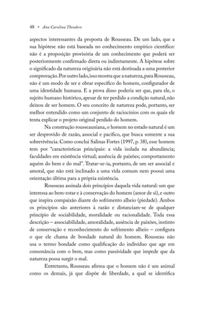 48 • Ana Carolina Theodoro
aspectos interessantes da proposta de Rousseau. De um lado, que a
sua hipótese não está baseada no conhecimento empírico científico:
não é a proposição provisória de um conhecimento que poderá ser
posteriormente confirmado direta ou indiretamente. A hipótese sobre
o significado da natureza originária não está destinada a uma posterior
comprovação.Por outro lado,isso mostra que a natureza,para Rousseau,
não é um modo de ser e obrar específico do homem, configurador de
uma identidade humana. E a prova disso poderia ser que, para ele, o
sujeito humano histórico,apesar de ter perdido a condição natural,não
deixou de ser homem. O seu conceito de natureza pode, portanto, ser
melhor entendido como um conjunto de raciocínios com os quais ele
tenta explicar o projeto original perdido do homem.
Na construção rousseauniana,o homem no estado natural é um
ser desprovido de razão, associal e pacífico, que busca somente a sua
sobrevivência. Como conclui Salinas Fortes (1997, p. 38), esse homem
tem por “características principais: a vida isolada na abundância;
faculdades em existência virtual; ausência de paixões; comportamento
aquém do bem e do mal”. Tratar-se-ia, portanto, de um ser associal e
amoral, que não está inclinado a uma vida comum nem possui uma
orientação última para a própria existência.
Rousseau assinala dois princípios daquela vida natural: um que
interessa ao bem-estar e à conservação do homem (amor de si),e outro
que inspira compaixão diante do sofrimento alheio (piedade). Ambos
os princípios são anteriores à razão e distanciam-se de qualquer
princípio de sociabilidade, moralidade ou racionalidade. Toda essa
descrição – associabilidade, amoralidade, ausência de paixões, instinto
de conservação e reconhecimento do sofrimento alheio – configura
o que ele chama de bondade natural do homem. Rousseau não
usa o termo bondade como qualificação do indivíduo que age em
consonância com o bem, mas como passividade que impede que da
natureza possa surgir o mal.
Entretanto, Rousseau afirma que o homem não é um animal
como os demais, já que dispõe de liberdade, a qual se identifica
 