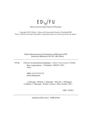 Editora da Universidade Federal de Uberlândia
Copyright 2019 © Edufu – Editora da Universidade Federal de Uberlândia/MG
Todos os direitos reservados. É proibida a reprodução parcial ou total sem permissão da editora.
Dados Internacionais de Catalogação na Publicação (CIP)
Sistema de Bibliotecas da UFU, MG, Brasil.
C614p Clássicos do pensamento pedagógico : olhares entrecruzados / Carlota
Boto (organizadora). - Uberlândia : EDUFU, 2019.
347 p.
ISBN: 9788570784728
Inclui bibliografia.
1. Educação - História. 2. Educação - Filosofia. 3. Pedagogos.
4. Infância. 5. Educação - Estudo e ensino. I. Boto, Carlota, 1961-.
CDU: 37(091)
Isabella de Brito Alves - CRB-6/3045
344 p.
 