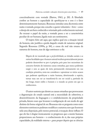 Natureza, sociedade e educação: elementos para uma leitura... • 49
conceitualmente com vontade (Barros, 1963, p. 20). A liberdade
confere ao homem a capacidade de aperfeiçoar-se e esse é o fator
determinantemente humano. Rousseau introduz uma dicotomia entre
razão e vontade,porque não concebe o querer voluntário – livre – como
o desejo de um bem conhecido e orientado pelo conhecimento racional.
Ao recusar o papel da razão, a vontade passa a ser a característica
peculiar do ser humano, ligada mais aos sentimentos.
O trajeto feito até aqui, que explica qual era a situação inicial
do homem, não justifica a perda daquele estado de natureza original.
Segundo Rousseau (1999a, p. 84), a causa do mal não emana da
natureza do homem, mas de algo extrínseco a ela:
Depois de ter mostrado que a perfectibilidade, as virtudes sociais e as
outras faculdades que o homem natural recebera potencialmente jamais
poderão desenvolver-se por si próprias, pois para isso necessitam do
concurso fortuito de inúmeras causas estranhas, que nunca poderiam
surgir e sem as quais ele teria permanecido eternamente em sua
condição primitiva, resta-me considerar e aproximar os vários acasos
que puderam aperfeiçoar a razão humana, deteriorando a espécie,
tornar mau um ser ao transformá-lo em ser social e, partindo de
tão longe, trazer enfim o homem e o mundo ao ponto em que os
conhecemos.
O autor sustenta que dentre as causas estranhas que provocaram
a degeneração do estado natural está a necessidade de sobreviver, o
desenvolvimento da linguagem e o estabelecimento da propriedade
privada, fatores esses que levaram à configuração de um modo de agir
distinto da forma original de ser.Rousseau não se pergunta como esses
elementos extrínsecos puderam modificar a natureza sem que houvesse
nela uma disposição, pelo menos potencial, à recepção desse influxo. O
que ele faz é elogiar ironicamente os progressos que a mente humana
proporcionou aos homens – o conhecimento de si, das suas próprias
capacidades, da realidade externa –, para propor depois que as ciências
 