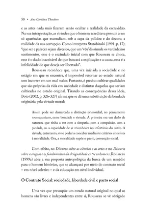 50 • Ana Carolina Theodoro
e as artes nada mais fizeram senão ocultar a realidade da escravidão.
Na sua interpretação,as virtudes que o homem acreditava possuir eram
só aparências que escondiam, sob a capa da polidez e do decoro, a
realidade da sua corrupção. Como interpreta Starobinski (1991, p. 17),
“que ser e parecer sejam diversos, que um ‘véu’dissimule os verdadeiros
sentimentos, esse é o escândalo inicial com que Rousseau se choca,
esse é o dado inaceitável de que buscará a explicação e a causa, essa é a
infelicidade de que deseja ser libertado”.
Rousseau reconhece que, uma vez iniciada a sociedade e no
estágio em que se encontra, é impossível retornar ao estado natural
sem incorrer em um mal maior. Portanto, é preciso cultivar qualidades
que são próprias da vida em sociedade e distintas daquelas que seriam
cultivadas no estado original. Tirando as consequências dessa ideia,
Boto (2002,p. 326-327) afirma que se dá uma substituição da bondade
originária pela virtude moral:
Assim pode ser demarcada a distinção primordial, no pensamento
rousseauniano, entre bondade e virtude. A primeira era um dado de
natureza que tinha a ver com a simpatia, com a compaixão, com a
piedade, ou a capacidade de se reconhecer no infortúnio do outro. A
virtude,entretanto,só se poderia conceber mediante critérios atinentes
à moralidade. Ora, a moralidade supõe o pacto, convenção social.
Com efeito, no Discurso sobre as ciências e as artes e no Discurso
sobre a origem e os fundamentos da desigualdade entre os homens,Rousseau
(1999a) abre a sua proposta antropológica da busca de um remédio
para o homem histórico, que se alcançará por meio do contrato social
– em nível coletivo – e da educação em nível individual.
O Contrato Social: sociedade, liberdade civil e pacto social
Uma vez que pressupõe um estado natural original no qual os
homens são livres e independentes entre si, Rousseau se vê obrigado
 
