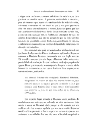 Natureza, sociedade e educação: elementos para uma leitura... • 51
a eleger entre condenar e combater toda forma de sociedade, ou bem
justificar os vínculos sociais. A primeira possibilidade é eliminada,
pois ele sustenta que, apesar da artificiosidade da realidade social,
o homem se encontra em um estado tal que já não pode prescindir
dela sem causar um mal maior a si mesmo. Rousseau pensa que não
seria conveniente eliminar toda forma social instituída na vida civil,
porque vê essa ordenação como o fundamento irrevogável de todos os
direitos. Esses últimos, que não são concebidos por ele como direitos
fundados na identidade comum dos homens, constituem, no entanto,
o ordenamento necessário para suprir as desigualdades naturais que se
dão entre os indivíduos.
Se a sociedade não pode ser condenada e abolida, tem de ser
justificada de algum modo. Com o fundamento legitimador, Rousseau
encontra a liberdade humana, considerada em um duplo aspecto.
Ele considera que, em primeiro lugar, a liberdade indica autonomia,
possibilidade de realização de atos conforme os desejos próprios do
agente. Desse postulado, tira a consequência de que a primeira lei do
homem é a manutenção da vida com a finalidade de se projetar, de se
tornar autônomo, senhor de si.
Esta liberdade comum é uma consequência da natureza do homem.
Sua primeira lei consiste em zelar pela própria conservação, seus
primeiros cuidados são aqueles que deve a si mesmo e, assim que
alcança a idade da razão, sendo o único juiz dos meios adequados
para conservar-se, torna-se, por isso, senhor de si. (Rousseau,
1999c, p. 55).
Em segundo lugar, concebe a liberdade como ausência de
condicionamentos externos na realização de atos autônomos. Esta
recebe o nome de liberdade civil, porque se dá somente em um
ambiente de vida comum regulada por um pacto social. Rousseau
considera livre, portanto, o homem que é ao mesmo tempo um ser
autônomo e um cidadão. Por isso, não basta a liberdade no primeiro
 