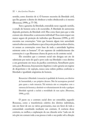 52 • Ana Carolina Theodoro
sentido, como domínio de si. O homem necessita da liberdade civil,
que lhe garante o direito de obedecer a todos obedecendo a si mesmo
(Rousseau, 1999c, p. 77-78).
Sem a garantia da liberdade, entendida nesse segundo sentido,
o estado do homem seria o de escravidão. A liberdade de autonomia
depende, portanto, da liberdade civil. Mas como fazer para que a vida
comum não obstaculize a autonomia individual? Essa meta requer um
marco seguro de proteção do indivíduo que Rousseau (1999c, p. 61)
encontra nas convenções: “visto que homem algum tem autoridade
natural sobre seus semelhantes e que a força não produz nenhum direito,
só restam as convenções como base de toda a autoridade legítima
existente entre os homens”. O ato supremo de estabelecimento das
convenções é o que Rousseau chama de pacto ou de contrato social.
Ele considera que o contrato social não designa um ato de
submissão por meio do qual o povo cede sua liberdade e seus direitos
a um governante em troca da pacífica convivência. Semelhante pacto
seria,para Rousseau,forçosamente ilegítimo e nulo: geraria um regime
de despotismo e de sujeição, nunca uma ordem política conforme a
liberdade e igualdade originárias do homem.
Renunciar à liberdade é renunciar à qualidade de homem, aos direitos
de humanidade, e aos próprios deveres. Não há recompensa possível
para quem a tudo renuncia. Tal renúncia não se compadece com a
natureza do homem,e destituir-se voluntariamente de toda e qualquer
liberdade equivale a excluir a moralidade de suas ações. (Rousseau,
1999c, p. 62).
O pacto ou o contrato social deve ser entendido, segundo
Rousseau, como a transferência coletiva dos direitos individuais,
não em favor de um ou vários governantes, mas em favor de toda a
comunidade constituída mediante um contrato. A essência desse
contrato, ou melhor, a explanação da sua cláusula seria: “cada um de
nós põe em comum toda a sua pessoa e todo o seu poder sob a direção
 