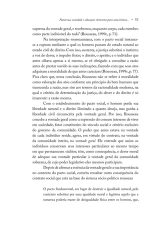 Natureza, sociedade e educação: elementos para uma leitura... • 53
suprema da vontade geral, e recebemos, enquanto corpo, cada membro
como parte indivisível do todo” (Rousseau, 1999c, p. 71).
Na interpretação rousseauniana, com o pacto social instaura-
se a ruptura mediante a qual os homens passam do estado natural ao
estado civil de direito. Com isso, sustenta, a justiça substitui o instinto;
a voz do dever, o impulso físico; o direito, o apetite; e o indivíduo que
antes olhava apenas a si mesmo, se vê obrigado a consultar a razão
antes de prestar ouvido às suas inclinações, fazendo com que seus atos
adquiram a moralidade de que antes careciam (Rousseau,1999c,p.77).
Fica claro que, nessa conclusão, Rousseau não se refere à moralidade
como valoração dos atos conforme um princípio do bem humano que
transcenda a razão, mas sim aos termos da racionalidade moderna, na
qual o critério de determinação da justiça, do dever e do direito é só
imanente: a razão mesma.
Com o estabelecimento do pacto social, o homem perde sua
liberdade natural e o direito ilimitado a quanto deseja, mas ganha a
liberdade civil circunscrita pela vontade geral. Por isso, Rousseau
concebe a vontade geral como a expressão do comum interesse de viver
em sociedade, fator constitutivo do vínculo social e critério exclusivo
do governo da comunidade. O poder que antes estava na vontade
de cada indivíduo reside, agora, em virtude do contrato, na vontade
da comunidade inteira, na vontade geral. Ele entende que assim os
indivíduos conservam seus interesses particulares ao mesmo tempo
em que permanecem súditos; têm, como consequência, o dever moral
de adequar sua vontade particular à vontade geral da comunidade
soberana, de cujo poder legislativo eles mesmos participam.
Depoisdeafirmaraessênciadavontadegeraleasuaimportância
no contexto do pacto social, convém ressaltar outra consequência do
contrato social que está na base do sistema sócio-político rousseau
O pacto fundamental, em lugar de destruir a igualdade natural, pelo
contrário substitui por uma igualdade moral e legítima aquilo que a
natureza poderia trazer de desigualdade física entre os homens, que,
 