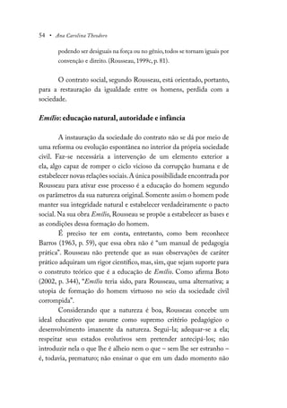 54 • Ana Carolina Theodoro
podendo ser desiguais na força ou no gênio,todos se tornam iguais por
convenção e direito. (Rousseau, 1999c, p. 81).
O contrato social, segundo Rousseau, está orientado, portanto,
para a restauração da igualdade entre os homens, perdida com a
sociedade.
Emílio: educação natural, autoridade e infância
A instauração da sociedade do contrato não se dá por meio de
uma reforma ou evolução espontânea no interior da própria sociedade
civil. Faz-se necessária a intervenção de um elemento exterior a
ela, algo capaz de romper o ciclo vicioso da corrupção humana e de
estabelecer novas relações sociais.A única possibilidade encontrada por
Rousseau para ativar esse processo é a educação do homem segundo
os parâmetros da sua natureza original. Somente assim o homem pode
manter sua integridade natural e estabelecer verdadeiramente o pacto
social. Na sua obra Emílio, Rousseau se propõe a estabelecer as bases e
as condições dessa formação do homem.
É preciso ter em conta, entretanto, como bem reconhece
Barros (1963, p. 59), que essa obra não é “um manual de pedagogia
prática”. Rousseau não pretende que as suas observações de caráter
prático adquiram um rigor científico, mas, sim, que sejam suporte para
o construto teórico que é a educação de Emílio. Como afirma Boto
(2002, p. 344), “Emílio teria sido, para Rousseau, uma alternativa; a
utopia de formação do homem virtuoso no seio da sociedade civil
corrompida”.
Considerando que a natureza é boa, Rousseau concebe um
ideal educativo que assume como supremo critério pedagógico o
desenvolvimento imanente da natureza. Segui-la; adequar-se a ela;
respeitar seus estados evolutivos sem pretender antecipá-los; não
introduzir nela o que lhe é alheio nem o que – sem lhe ser estranho –
é, todavia, prematuro; não ensinar o que em um dado momento não
 