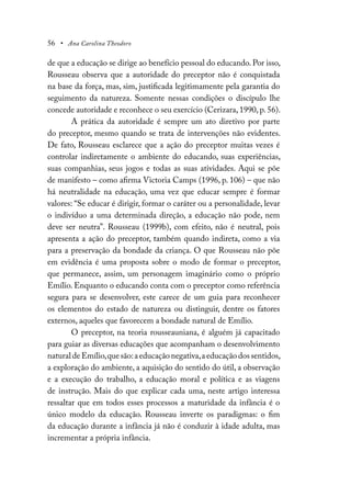 56 • Ana Carolina Theodoro
de que a educação se dirige ao benefício pessoal do educando. Por isso,
Rousseau observa que a autoridade do preceptor não é conquistada
na base da força, mas, sim, justificada legitimamente pela garantia do
seguimento da natureza. Somente nessas condições o discípulo lhe
concede autoridade e reconhece o seu exercício (Cerizara, 1990, p. 56).
A prática da autoridade é sempre um ato diretivo por parte
do preceptor, mesmo quando se trata de intervenções não evidentes.
De fato, Rousseau esclarece que a ação do preceptor muitas vezes é
controlar indiretamente o ambiente do educando, suas experiências,
suas companhias, seus jogos e todas as suas atividades. Aqui se põe
de manifesto – como afirma Victoria Camps (1996, p. 106) – que não
há neutralidade na educação, uma vez que educar sempre é formar
valores: “Se educar é dirigir, formar o caráter ou a personalidade, levar
o indivíduo a uma determinada direção, a educação não pode, nem
deve ser neutra”. Rousseau (1999b), com efeito, não é neutral, pois
apresenta a ação do preceptor, também quando indireta, como a via
para a preservação da bondade da criança. O que Rousseau não põe
em evidência é uma proposta sobre o modo de formar o preceptor,
que permanece, assim, um personagem imaginário como o próprio
Emílio. Enquanto o educando conta com o preceptor como referência
segura para se desenvolver, este carece de um guia para reconhecer
os elementos do estado de natureza ou distinguir, dentre os fatores
externos, aqueles que favorecem a bondade natural de Emílio.
O preceptor, na teoria rousseauniana, é alguém já capacitado
para guiar as diversas educações que acompanham o desenvolvimento
natural de Emílio,que são:a educação negativa,a educação dos sentidos,
a exploração do ambiente, a aquisição do sentido do útil, a observação
e a execução do trabalho, a educação moral e política e as viagens
de instrução. Mais do que explicar cada uma, neste artigo interessa
ressaltar que em todos esses processos a maturidade da infância é o
único modelo da educação. Rousseau inverte os paradigmas: o fim
da educação durante a infância já não é conduzir à idade adulta, mas
incrementar a própria infância.
 