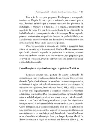 Natureza, sociedade e educação: elementos para uma leitura... • 57
Essa ação do preceptor prepararia Emílio para o seu segundo
nascimento. Depois de nascer para a existência, resta nascer para a
vida. Rousseau entende que o homem passa por dois processos de
maturação, o primeiro é o biológico e o segundo, proveniente da
aquisição da razão, é o que leva à consciência de si, à formação da
individualidade e à compreensão do próprio corpo. Nesse segundo
processo se desenvolve a capacidade humana de perfectibilidade, com
a qual começa a educação moral e se desenvolve o reconhecimento dos
demais homens, dando início à educação política.
Uma vez concluída a educação de Emílio, o preceptor deve
afastar-se para dar lugar à autonomia, à liberdade. Rousseau considera
que Emílio, formado segundo os parâmetros da natureza, mantém
vivos seus atributos naturais e, ao mesmo tempo, está preparado para
conviver em sociedade.Emílio é o indivíduo que será capaz de instaurar
a sociedade do contrato.
Considerações a respeito das categorias político-filosóficas
Rousseau assume uma postura de arauto inflamado do
romantismo e é um grande contestador do seu tempo e dos progressos
da razão.Apela principalmente para a retórica como recurso persuasivo,
mais do que à lógica racional – elemento que muitas vezes é objeto de
críticadosseusopositores.DeacordocomFazio(1998,p.129),ascríticas
se devem mais especificamente à “dispersão temática e à variedade
estilísticadeseusescritos”.ParaRousseau,opontodepartidadareflexão
não é a realidade objetiva e o instrumento de compreensão do mundo
não é a razão. O seu idealismo parte de uma perspectiva subjetiva – a
intuição pessoal – e da sensibilidade para entender o que o circunda.
Como consequência, a teoria rousseauniana é um esforço para manter
uma coerência interna e conciliar as possíveis incompatibilidades entre
o mundo externo e a sua visão pessoal da realidade. Essas dificuldades
se espelham bem na observação feita por Roque Spencer Maciel de
Barros ao estudar a noção de natureza em Rousseau (1963, p. 19):
 