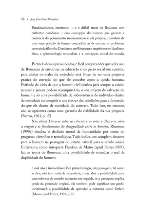 58 • Ana Carolina Theodoro
Paradoxalmente, entretanto –, e é difícil tratar de Rousseau sem
enfrentar paradoxos – essa concepção do homem que garante a
coerência do pensamento rousseauniano é, ela própria, o produto de
uma superposição de formas contraditórias de encarar os problemas
centrais da filosofia.Coexistem em Rousseau o empirismo e o idealismo
ético, a epistemologia sensualista e a concepção moral do mundo.
Partindo desses pressupostos,é fácil compreender que a decisão
de Rousseau de encontrar na educação e no pacto social um remédio
para aliviar os males da sociedade está longe de ser uma proposta
prática de correção do que ele concebe como a queda humana.
Partindo da ideia de que o homem civil perdeu para sempre o estado
natural e jamais poderá reconquistá-lo, o seu projeto de salvação do
homem é só uma possibilidade de sobrevivência do indivíduo dentro
da sociedade corrompida e um esboço das condições para a formação
do que ele chama de sociedade do contrato. Tudo isso, no entanto,
não se apresenta como uma garantia da viabilidade da sua proposta
(Barros, 1963, p. 17).
Nas obras Discurso sobre as ciências e as artes e Discurso sobre
a origem e os fundamentos da desigualdade entre os homens, Rousseau
(1999a) sinaliza o declínio moral da humanidade por conta do
progresso científico e tecnológico. Tudo indica um completo desastre
para o homem na passagem do estado natural para o estado social.
Entretanto, como interpreta Franklin de Matos (apud Fortes 1997),
há, na teoria de Rousseau, uma possibilidade de remediar o mal da
duplicidade do homem:
o mal não é irremediável. Em primeiro lugar, esta passagem, tal como
se deu, não tem nada de necessário, o que abre a possibilidade para
uma reforma do mundo existente; em seguida, se a passagem implica
perda da plenitude original, ela também pode significar um ganho
inestimável: a possibilidade de aprender a natureza como Ordem
(Matos apud Fortes, 1997, p. 9).
 