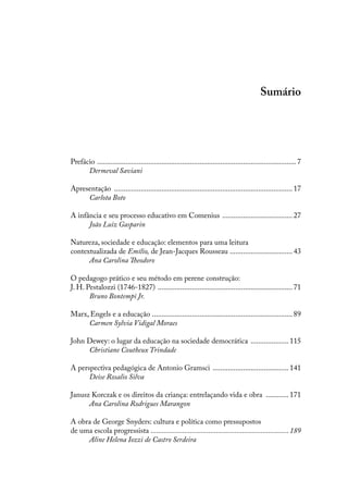 Sumário
Prefácio ..........................................................................................................7
Dermeval Saviani
Apresentação ...............................................................................................17
Carlota Boto
A infância e seu processo educativo em Comenius ......................................27
João Luiz Gasparin
Natureza, sociedade e educação: elementos para uma leitura
contextualizada de Emílio, de Jean-Jacques Rousseau ..................................43
Ana Carolina Theodoro
O pedagogo prático e seu método em perene construção:
J. H. Pestalozzi (1746-1827) ........................................................................71
Bruno Bontempi Jr.
Marx, Engels e a educação ...........................................................................89
Carmen Sylvia Vidigal Moraes
John Dewey: o lugar da educação na sociedade democrática ..................... 115
Christiane Coutheux Trindade
A perspectiva pedagógica de Antonio Gramsci ......................................... 141
Deise Rosalio Silva
Janusz Korczak e os direitos da criança: entrelaçando vida e obra ............. 171
Ana Carolina Rodrigues Marangon
A obra de George Snyders: cultura e política como pressupostos
de uma escola progressista ...........................................................................189
Aline Helena Iozzi de Castro Serdeira
 