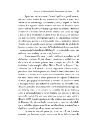 Natureza, sociedade e educação: elementos para uma leitura... • 59
Aprender a natureza como “Ordem”significaria,para Rousseau,
colocá-la como centro do seu pensamento filosófico e como eixo
central de sua antropologia. A natureza é, assim, a origem e o fim do
homem. Eis o grande desafio proposto nas obras de Rousseau, sejam
elas de caráter filosófico, pedagógico, político ou literário: a tentativa
de retorno ao homem natural, mesmo sabendo que jamais se chega
a alcançá-lo; a preservação do amor de si e da piedade, em um meio
em que predomina o amor próprio egoísta e a impiedade; a formação
da integridade pessoal e a aproximação com os princípios naturais
vivendo em um estado contra-natura; a manutenção da unidade do
homem perante o triste panorama da “duplicidade do homem existente
– como assinala Salinas Fortes (1997, p. 9) –, a contradição entre a sua
realidade e seu modo de parecer, o seu fenômeno”.
Rousseau considera que o estado civil, isto é, a condição social
do homem histórico, além de alterar a estrutura e a unidade interna
do homem de natureza, provoca uma revolução no valor de cada
indivíduo. Assim o explica Gilda Naécia Maciel de Barros (1996),
afirmando que em Rousseau o homem originário é um todo em si, e
possui um valor absoluto porque não depende do reconhecimento dos
demais; já o homem social possui um valor relativo ao todo do qual
faz parte. Nessa linha, a autora prenuncia um aspecto fundamental
da teoria pedagógica rousseauniana: a tentativa de conciliação entre
a educação pautada pela natureza e a convivência no ambiente social.
Rousseau considera a natureza como a verdadeira referência originária
do homem, como o seu projeto. A sociedade não pode, portanto,
como a natureza, fornecer o ser ao homem, mas somente o parecer;
não pode conferir-lhe um valor absoluto, apenas um valor relativo
(Barros, 1996). Essa interpretação recolhe o fato de que na perspectiva
de Rousseau não há conciliação possível entre o valor ou a dignidade
que o indivíduo adquire no ambiente social mediante as suas ações e a
dignidade essencial que ele tem como ser humano.
No entanto, antes de prosseguir com essa reflexão, é preciso
entender que Rousseau pensa a natureza de forma independente da
 