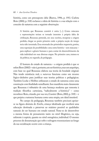 60 • Ana Carolina Theodoro
história, como um pressuposto dela (Barros, 1996, p. 191). Carlota
Boto (2002, p. 318) esclarece a ideia de história e a sua relação com o
conceito de natureza com a seguinte observação:
A história que Rousseau constrói é outra [...]. Como máscaras
e representações teriam se tornado inerentes à própria idéia de
civilização, Rousseau pretende, em seus escritos, recuperar a origem
perdida; chegar ao ponto primeiro onde a própria noção do tempo
teria sido inventada. Essa retomada dos primórdios requereria, porém,
uma suposição de possibilidades: uma outra história – sem máscaras –
para explicar o gênero humano e para contar do desenvolvimento da
vida individual em suas diversas etapas. No primeiro caso, tratava-se
da política; no segundo, da pedagogia.
O homem do estado de natureza – a origem perdida à que se
refereBoto(2002)–nãoé,portanto,umserhistórico,masumarquétipo,
com base no qual Rousseau elabora sua teoria da bondade original.
Não tendo existência real, a natureza funciona como um recurso
lógico-dedutivo para justificar suas teorias políticas e pedagógicas.
Também Locke e Hobbes utilizaram o estado de natureza como uma
construção com finalidade semelhante.Isso manifesta mais claramente
que Rousseau é tributário de uma herança moderna que remonta à
tradição filosófica cartesiana, “radicalmente a-histórica” – como
reconhece Boto, citando, por sua vez, Cassirer (Boto, 2002, p. 318) – e
que projeta a natureza humana como uma utopia, um ideal imutável.
No campo da pedagogia, Rousseau também precisará apoiar-
se na figura abstrata de Emílio, criança idealizada que receberá uma
educação destinada a preservar ao máximo possível as qualidades
naturais do ser humano em estado natural. Trata-se de desenvolver
a mesma forma de pensamento tanto no nível filogênico, ou seja,
referente à espécie, quanto no nível ontogênico, individual. O mesmo
processo de desnaturação que sofre o selvagem rousseauniano ao longo
da sua socialização ocorre com a criança.
 