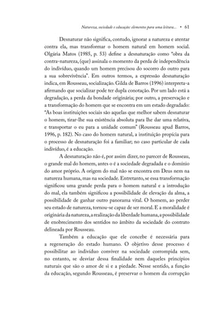 Natureza, sociedade e educação: elementos para uma leitura... • 61
Desnaturar não significa, contudo, ignorar a natureza e atentar
contra ela, mas transformar o homem natural em homem social.
Olgária Matos (1985, p. 53) define a desnaturação como “obra da
contra-natureza, (que) assinala o momento da perda de independência
do indivíduo, quando um homem precisou do socorro do outro para
a sua sobrevivência”. Em outros termos, a expressão desnaturação
indica, em Rousseau, socialização. Gilda de Barros (1996) interpreta-a
afirmando que socializar pode ter dupla conotação. Por um lado está a
degradação, a perda da bondade originária; por outro, a preservação e
a transformação do homem que se encontra em um estado degradado:
“As boas instituições sociais são aquelas que melhor sabem desnaturar
o homem, tirar-lhe sua existência absoluta para lhe dar uma relativa,
e transportar o eu para a unidade comum” (Rousseau apud Barros,
1996, p. 182). No caso do homem natural, a instituição propícia para
o processo de desnaturação foi a familiar; no caso particular de cada
indivíduo, é a educação.
A desnaturação não é, por assim dizer, no parecer de Rousseau,
o grande mal do homem, antes o é a sociedade degradada e o domínio
do amor próprio. A origem do mal não se encontra em Deus nem na
natureza humana,mas na sociedade.Entretanto,se essa transformação
significou uma grande perda para o homem natural e a introdução
do mal, ela também significou a possibilidade de elevação da alma, a
possibilidade de ganhar outro panorama vital. O homem, ao perder
seu estado de natureza, tornou-se capaz de ser moral. E a moralidade é
originária da natureza,a realização da liberdade humana,a possibilidade
de enobrecimento dos sentidos no âmbito da sociedade do contrato
delineada por Rousseau.
Também a educação que ele concebe é necessária para
a regeneração do estado humano. O objetivo desse processo é
possibilitar ao indivíduo conviver na sociedade corrompida sem,
no entanto, se desviar dessa finalidade nem daqueles princípios
naturais que são o amor de si e a piedade. Nesse sentido, a função
da educação, segundo Rousseau, é preservar o homem da corrupção
 