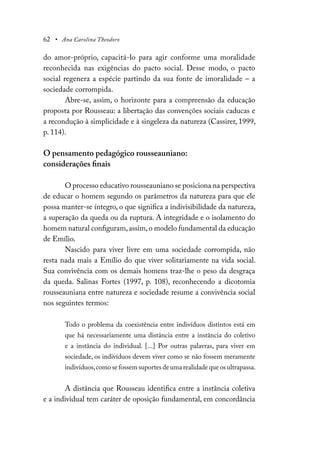 62 • Ana Carolina Theodoro
do amor-próprio, capacitá-lo para agir conforme uma moralidade
reconhecida nas exigências do pacto social. Desse modo, o pacto
social regenera a espécie partindo da sua fonte de imoralidade – a
sociedade corrompida.
Abre-se, assim, o horizonte para a compreensão da educação
proposta por Rousseau: a libertação das convenções sociais caducas e
a recondução à simplicidade e à singeleza da natureza (Cassirer, 1999,
p. 114).
O pensamento pedagógico rousseauniano:
considerações finais
O processo educativo rousseauniano se posiciona na perspectiva
de educar o homem segundo os parâmetros da natureza para que ele
possa manter-se íntegro, o que significa a indivisibilidade da natureza,
a superação da queda ou da ruptura. A integridade e o isolamento do
homem natural configuram,assim,o modelo fundamental da educação
de Emílio.
Nascido para viver livre em uma sociedade corrompida, não
resta nada mais a Emílio do que viver solitariamente na vida social.
Sua convivência com os demais homens traz-lhe o peso da desgraça
da queda. Salinas Fortes (1997, p. 108), reconhecendo a dicotomia
rousseauniana entre natureza e sociedade resume a convivência social
nos seguintes termos:
Todo o problema da coexistência entre indivíduos distintos está em
que há necessariamente uma distância entre a instância do coletivo
e a instância do individual. [...] Por outras palavras, para viver em
sociedade, os indivíduos devem viver como se não fossem meramente
indivíduos,como se fossem suportes de uma realidade que os ultrapassa.
A distância que Rousseau identifica entre a instância coletiva
e a individual tem caráter de oposição fundamental, em concordância
 