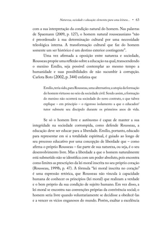 Natureza, sociedade e educação: elementos para uma leitura... • 63
com a sua interpretação da condição natural do homem. Nas palavras
de Spaemann (2009, p. 127), o homem natural rousseauniano “não
é preordenado à sua determinação cultural por uma necessidade
teleológica interna. A transformação cultural que faz do homem
somente um ser histórico é um destino exterior contingente”.
Uma vez afirmada a oposição entre natureza e sociedade,
Rousseau propõe uma reflexão sobre a educação na qual,transcendendo
o menino Emílio, seja possível contemplar ao mesmo tempo a
humanidade e suas possibilidades de não sucumbir à corrupção.
Carlota Boto (2002, p. 344) enfatiza que
Emílio,teria sido,para Rousseau,uma alternativa;a utopia da formação
do homem virtuoso no seio da sociedade civil.Sendo assim,a formação
do menino não ocorrerá na sociedade do novo contrato, o que talvez
explique – em princípio – o rigoroso isolamento a que o educador/
tutor submete seu discípulo durante os primeiros anos de vida.
Se só o homem livre e autônomo é capaz de manter a sua
integridade na sociedade corrompida, como defende Rousseau, a
educação deve ser educar para a liberdade. Emílio, portanto, educado
para representar em si a totalidade espiritual, é guiado ao longo de
seu processo educativo por uma concepção de liberdade que – como
afirma o próprio Rousseau – faz parte de sua natureza, ou seja, é o seu
desenvolvimento livre. Mas a liberdade a que o homem naturalmente
está submetido não se identifica com um poder absoluto,pois encontra
como limites as prescrições da lei moral inscrita no seu próprio coração
(Rousseau, 1999b, p. 47). A fórmula “lei moral inscrita no coração”
é uma expressão retórica, que Rousseau não vincula à capacidade
humana de conhecer os princípios (lei moral) que realizam a verdade
e o bem próprio da sua condição de sujeito humano. Em vez disso, a
lei moral se encontra nas convenções próprias da convivência social; o
homem seria livre quando voluntariamente se decidisse a obedecê-las
e a vencer os vícios enganosos do mundo. Porém, exaltar a excelência
 