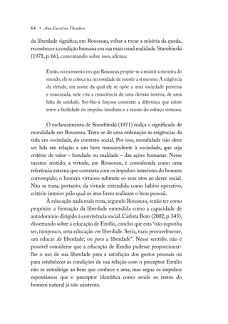 64 • Ana Carolina Theodoro
da liberdade significa, em Rousseau, voltar a tocar a miséria da queda,
reconhecer a condição humana em sua mais cruel realidade.Starobinski
(1971, p. 66), comentando sobre isso, afirma:
Então,no momento em que Rousseau propõe-se a resistir à mentira do
mundo,ele se coloca na necessidade de resistir a si mesmo.A exigência
da virtude, em nome da qual ele se opõe a uma sociedade perversa
e mascarada, nele cria a consciência de uma divisão interna, de uma
falta de unidade. Ser-lhe-á forçoso constatar a diferença que existe
entre a facilidade do impulso imediato e a tensão do esforço virtuoso.
O esclarecimento de Starobinski (1971) realça o significado de
moralidade em Rousseau.Trata-se de uma ordenação às exigências da
vida em sociedade, do contrato social. Por isso, moralidade não deve
ser lida em relação a um bem transcendente à sociedade, que seja
critério de valor – bondade ou maldade – das ações humanas. Nesse
mesmo sentido, a virtude, em Rousseau, é considerada como uma
referência externa que contrasta com os impulsos interiores do homem
corrompido; o homem virtuoso submete os seus atos ao dever social.
Não se trata, portanto, da virtude entendida como hábito operativo,
critério interior pelo qual os atos livres realizam o bem pessoal.
À educação nada mais resta,segundo Rousseau,senão ter como
propósito a formação da liberdade entendida como a capacidade de
autodomínio dirigido à convivência social.Carlota Boto (2002,p.345),
dissertando sobre a educação de Emílio,conclui que esta “não supunha
ser, tampouco, uma educação em liberdade. Seria, mais provavelmente,
um educar da liberdade; ou para a liberdade”. Nesse sentido, não é
possível considerar que a educação de Emílio pudesse proporcionar-
lhe o uso de sua liberdade para a satisfação dos gostos pessoais ou
para estabelecer as condições de sua relação com o preceptor. Emílio
não se autodirige ao bem que conhece e ama, mas segue os impulsos
espontâneos que o preceptor identifica como sendo os restos do
homem natural já não existente.
 