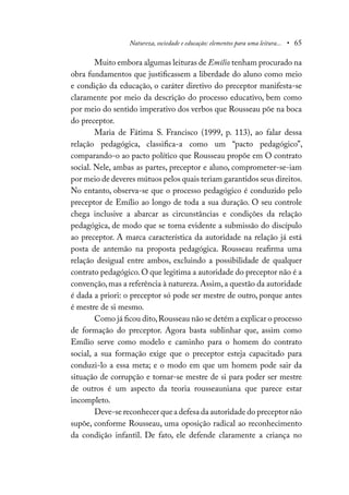 Natureza, sociedade e educação: elementos para uma leitura... • 65
Muito embora algumas leituras de Emílio tenham procurado na
obra fundamentos que justificassem a liberdade do aluno como meio
e condição da educação, o caráter diretivo do preceptor manifesta-se
claramente por meio da descrição do processo educativo, bem como
por meio do sentido imperativo dos verbos que Rousseau põe na boca
do preceptor.
Maria de Fátima S. Francisco (1999, p. 113), ao falar dessa
relação pedagógica, classifica-a como um “pacto pedagógico”,
comparando-o ao pacto político que Rousseau propõe em O contrato
social. Nele, ambas as partes, preceptor e aluno, comprometer-se-iam
por meio de deveres mútuos pelos quais teriam garantidos seus direitos.
No entanto, observa-se que o processo pedagógico é conduzido pelo
preceptor de Emílio ao longo de toda a sua duração. O seu controle
chega inclusive a abarcar as circunstâncias e condições da relação
pedagógica, de modo que se torna evidente a submissão do discípulo
ao preceptor. A marca característica da autoridade na relação já está
posta de antemão na proposta pedagógica. Rousseau reafirma uma
relação desigual entre ambos, excluindo a possibilidade de qualquer
contrato pedagógico. O que legitima a autoridade do preceptor não é a
convenção,mas a referência à natureza.Assim,a questão da autoridade
é dada a priori: o preceptor só pode ser mestre de outro, porque antes
é mestre de si mesmo.
Como já ficou dito,Rousseau não se detém a explicar o processo
de formação do preceptor. Agora basta sublinhar que, assim como
Emílio serve como modelo e caminho para o homem do contrato
social, a sua formação exige que o preceptor esteja capacitado para
conduzi-lo a essa meta; e o modo em que um homem pode sair da
situação de corrupção e tornar-se mestre de si para poder ser mestre
de outros é um aspecto da teoria rousseauniana que parece estar
incompleto.
Deve-se reconhecer quea defesa da autoridade do preceptor não
supõe, conforme Rousseau, uma oposição radical ao reconhecimento
da condição infantil. De fato, ele defende claramente a criança no
 