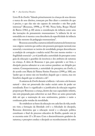 66 • Ana Carolina Theodoro
Livro II do Emílio: “falando primeiramente às crianças de seus deveres
e nunca de seus direitos, começam por lhes dizer o contrário do que
é preciso, o que elas não são capazes de entender e não lhes pode
interessar” (Rousseau, 1999b, p. 97-98). Nessa linha, Roque Maciel
de Barros (1963, p. 68) atesta a consideração da infância como uma
das inovações do pensamento rousseauniano: “a infância há de ser
entendida em si mesma e essa descoberta da especificidade da infância
não é das menores da pedagogia rousseauniana”.
Rousseauassemelhaanaturezainfantilànaturezadohomemnas
suas origens: sustenta que ambos não possuem percepção racional,mas
sensorial, e encontram-se isentos de moralidade, porque desconhecem
a condição de corrupção e malícia social. Por esse mesmo motivo – a
fragilidade essencial –,se vê justificada a autoridade do preceptor como
guia da educação e guardião da inocência e dos atributos de natureza
na criança. A ideia de Rousseau é que, para aprender a ser livre, o
discípulo precisa submeter-se a um curioso paradoxo: ser dirigido por
outrem. Consequentemente, a autoridade do preceptor, em Emílio, é,
de acordo com Maria de Fátima Simões Francisco (1999, p. 108), um
“poder que se exerce não em benefício daquele que o exerce, mas em
benefício daquele que se submete a ele”.
A natureza de Emílio durante a infância – tal como a do homem
natural – deve ser preservada dos males sociais antes de poder ser
moralizada. Esse é o significado e a justificativa da educação negativa
proposta por Rousseau: a criança, dentro das suas capacidades infantis,
não está preparada para sobreviver ao mal. Deve ser antes preservada
dele até que a maturação de seus sentimentos, paixões e razão a
conduzam pelas veredas da moralidade.
Ao estabelecer as bases da educação em cada fase da vida,tendo
em vista a formação da liberdade civil e a felicidade do discípulo,
Rousseau determina que a educação moral e a educação política
constituam o final do processo educativo de Emílio, quando este já
se encontra entre 15 e 20 anos. Com o desenvolvimento gradativo da
natureza, o preceptor conduz o discípulo ao reconhecimento do outro
 