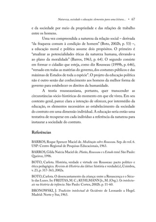 Natureza, sociedade e educação: elementos para uma leitura... • 67
e da sociedade por meio da propriedade e das relações de trabalho
entre os homens.
Uma vez compreendida a natureza da relação social – derivada
“da fraqueza comum à condição de homem” (Boto, 2002b, p. 53) –,
a educação moral e política assume dois propósitos. O primeiro é
“atualizar as potencialidades éticas da natureza humana, elevando-a
ao plano da moralidade” (Barros, 1963, p. 64). O segundo consiste
em formar o cidadão que esteja, como diz Rousseau (1999b, p. 646),
“versado em todas as matérias do governo,dos costumes públicos e das
máximas de Estados de toda a espécie”.O projeto da educação política
não é outro senão dar conhecimento aos homens da melhor forma de
governo para estabelecer os direitos da humanidade.
A teoria rousseauniana, portanto, quer transcender as
circunstâncias sócio-históricas do momento em que ele viveu. Em seu
contexto geral, parece clara a intenção de oferecer, por intermédio da
educação, os elementos necessários ao estabelecimento da sociedade
do contrato em uma dimensão individual. A educação seria então uma
tentativa de recuperar em cada indivíduo a referência da natureza para
instaurar a sociedade do contrato.
Referências
BARROS, Roque Spencer Maciel de. Meditação sobre Rousseau. Sep. do vol. 6.
USP: Centro Regional de Pesquisas Educacionais, 1963.
BARROS,Gilda Naécia Maciel de.Platão, Rousseau e o Estado total.São Paulo:
Queiroz, 1996.
BOTO, Carlota. História, verdade e virtude em Rousseau: pacto político e
ética pedagógica. Revista de História das Idéias: história e verdade(s), Coimbra,
v. 23, p. 317-363, 2002a.
BOTO,Carlota.O desencantamento da criança: entre a Renascença e o Sécu-
lo das Luzes. In: FREITAS,M.C.; KUHLMANN Jr.,M.(Org.).Os intelectu-
ais na história da infância. São Paulo: Cortez, 2002b. p. 11-60.
BRONOWSKI, J. Tradición intelectual de Occidente: de Leonardo a Hegel.
Madrid: Norte y Sur, 1963.
 