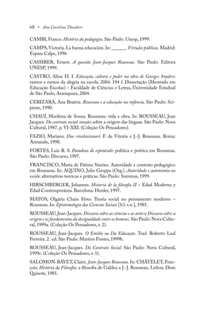 68 • Ana Carolina Theodoro
CAMBI, Franco. História da pedagogia. São Paulo: Unesp, 1999.
CAMPS,Victoria. La buena educación. In: ______. Virtudes públicas. Madrid:
Espasa Calpe, 1996.
CASSIRER, Ernest. A questão Jean-Jacques Rousseau. São Paulo: Editora
UNESP, 1999.
CASTRO, Aline H. I. Educação, cultura e poder na obra de Georges Snyders:
rastros e rumos da alegria na escola. 2004. 194 f. Dissertação (Mestrado em
Educação Escolas) – Faculdade de Ciências e Letras, Universidade Estadual
de São Paulo, Araraquara, 2004.
CERIZARA, Ana Beatriz. Rousseau e a educação na infância. São Paulo: Sci-
pione, 1990.
CHAUÍ, Marilena de Souza. Rousseau: vida e obra. In: ROUSSEAU, Jean
Jacques. Do contrato social: ensaio sobre a origem das línguas. São Paulo: Nova
Cultural, 1987. p. VI-XXI. (Coleção Os Pensadores).
FAZIO, Mariano. Due rivoluzionari: F. de Vitoria e J.-J. Rousseau. Roma:
Armando, 1998.
FORTES, Luis R. S. Paradoxo do espetáculo: política e poética em Rousseau.
São Paulo: Discurso, 1997.
FRANCISCO, Maria de Fátima Simões. Autoridade e contrato pedagógico
em Rousseau. In: AQUINO, Julio Groppa (Org.). Autoridade e autonomia na
escola: alternativas teóricas e práticas. São Paulo: Summus, 1999.
HIRSCHBERGER, Johannes. Historia de la filosofia II – Edad Moderna y
Edad Contemporánea. Barcelona: Herder, 1997.
MATOS, Olgária Chain Féres. Teoria social no pensamento moderno –
Rousseau. In: Epistemologia das Ciencias Sociais [S.l: s.n.], 1985.
ROUSSEAU, Jean-Jacques. Discurso sobre as ciências e as artes e Discurso sobre a
origem e os fundamentos da desigualdade entre os homens. São Paulo: Nova Cultu-
ral, 1999a. (Coleção Os Pensadores, v. 2).
ROUSSEAU, Jean-Jacques. O Emílio ou Da Educação. Trad. Roberto Leal
Ferreira. 2..
ed. São Paulo: Martins Fontes, 1999b.
ROUSSEAU, Jean-Jacques. Do Contrato Social. São Paulo: Nova Cultural,
1999c. (Coleção Os Pensadores, v. 1).
SALOMON-BAYET, Claire. Jean-Jacques Rousseau. In: CHÂTELET, Fran-
çois. História da Filosofia: a filosofia de Galileu a J.-J. Rousseau. Lisboa: Dom
Quixote, 1981.
 