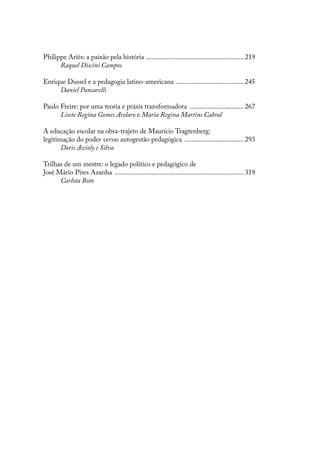 Philippe Ariès: a paixão pela história ......................................................... 219
Raquel Discini Campos
Enrique Dussel e a pedagogia latino-americana ........................................ 245
Daniel Pansarelli
Paulo Freire: por uma teoria e práxis transformadora ................................ 267
Lisete Regina Gomes Arelaro e Maria Regina Martins Cabral
A educação escolar na obra-trajeto de Maurício Tragtenberg:
legitimação do poder versus autogestão pedagógica ................................... 293
Doris Accioly e Silva
Trilhas de um mestre: o legado político e pedagógico de
José Mário Pires Azanha ........................................................................... 319
Carlota Boto
 