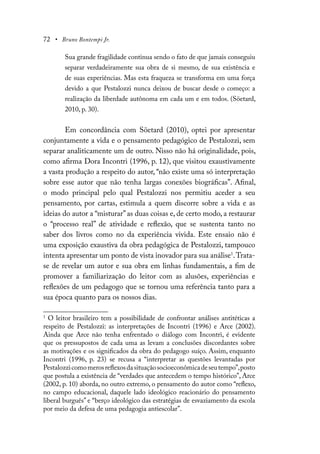 72 • Bruno Bontempi Jr.
Sua grande fragilidade continua sendo o fato de que jamais conseguiu
separar verdadeiramente sua obra de si mesmo, de sua existência e
de suas experiências. Mas esta fraqueza se transforma em uma força
devido a que Pestalozzi nunca deixou de buscar desde o começo: a
realização da liberdade autônoma em cada um e em todos. (Söetard,
2010, p. 30).
Em concordância com Söetard (2010), optei por apresentar
conjuntamente a vida e o pensamento pedagógico de Pestalozzi, sem
separar analiticamente um de outro. Nisso não há originalidade, pois,
como afirma Dora Incontri (1996, p. 12), que visitou exaustivamente
a vasta produção a respeito do autor, “não existe uma só interpretação
sobre esse autor que não tenha largas conexões biográficas”. Afinal,
o modo principal pelo qual Pestalozzi nos permitiu aceder a seu
pensamento, por cartas, estimula a quem discorre sobre a vida e as
ideias do autor a “misturar”as duas coisas e, de certo modo, a restaurar
o “processo real” de atividade e reflexão, que se sustenta tanto no
saber dos livros como no da experiência vivida. Este ensaio não é
uma exposição exaustiva da obra pedagógica de Pestalozzi, tampouco
intenta apresentar um ponto de vista inovador para sua análise1
.Trata-
se de revelar um autor e sua obra em linhas fundamentais, a fim de
promover a familiarização do leitor com as alusões, experiências e
reflexões de um pedagogo que se tornou uma referência tanto para a
sua época quanto para os nossos dias.
1
O leitor brasileiro tem a possibilidade de confrontar análises antitéticas a
respeito de Pestalozzi: as interpretações de Incontri (1996) e Arce (2002).
Ainda que Arce não tenha enfrentado o diálogo com Incontri, é evidente
que os pressupostos de cada uma as levam a conclusões discordantes sobre
as motivações e os significados da obra do pedagogo suíço. Assim, enquanto
Incontri (1996, p. 23) se recusa a “interpretar as questões levantadas por
Pestalozzicomomerosreflexosdasituaçãosocioeconômicadeseutempo”,posto
que postula a existência de “verdades que antecedem o tempo histórico”, Arce
(2002, p. 10) aborda, no outro extremo, o pensamento do autor como “reflexo,
no campo educacional, daquele lado ideológico reacionário do pensamento
liberal burguês” e “berço ideológico das estratégias de esvaziamento da escola
por meio da defesa de uma pedagogia antiescolar”.
 