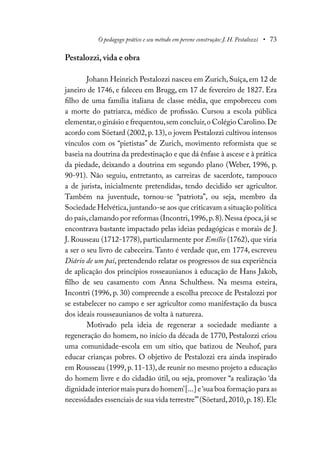 O pedagogo prático e seu método em perene construção: J. H. Pestalozzi • 73
Pestalozzi, vida e obra
Johann Heinrich Pestalozzi nasceu em Zurich, Suíça, em 12 de
janeiro de 1746, e faleceu em Brugg, em 17 de fevereiro de 1827. Era
filho de uma família italiana de classe média, que empobreceu com
a morte do patriarca, médico de profissão. Cursou a escola pública
elementar,o ginásio e frequentou,sem concluir,o Colégio Carolino.De
acordo com Söetard (2002, p. 13), o jovem Pestalozzi cultivou intensos
vínculos com os “pietistas” de Zurich, movimento reformista que se
baseia na doutrina da predestinação e que dá ênfase à ascese e à prática
da piedade, deixando a doutrina em segundo plano (Weber, 1996, p.
90-91). Não seguiu, entretanto, as carreiras de sacerdote, tampouco
a de jurista, inicialmente pretendidas, tendo decidido ser agricultor.
Também na juventude, tornou-se “patriota”, ou seja, membro da
Sociedade Helvética,juntando-se aos que criticavam a situação política
do país,clamando por reformas (Incontri,1996,p.8).Nessa época,já se
encontrava bastante impactado pelas ideias pedagógicas e morais de J.
J. Rousseau (1712-1778), particularmente por Emílio (1762), que viria
a ser o seu livro de cabeceira. Tanto é verdade que, em 1774, escreveu
Diário de um pai, pretendendo relatar os progressos de sua experiência
de aplicação dos princípios rosseaunianos à educação de Hans Jakob,
filho de seu casamento com Anna Schulthess. Na mesma esteira,
Incontri (1996, p. 30) compreende a escolha precoce de Pestalozzi por
se estabelecer no campo e ser agricultor como manifestação da busca
dos ideais rousseaunianos de volta à natureza.
Motivado pela ideia de regenerar a sociedade mediante a
regeneração do homem, no início da década de 1770, Pestalozzi criou
uma comunidade-escola em um sítio, que batizou de Neuhof, para
educar crianças pobres. O objetivo de Pestalozzi era ainda inspirado
em Rousseau (1999, p. 11-13), de reunir no mesmo projeto a educação
do homem livre e do cidadão útil, ou seja, promover “a realização ‘da
dignidade interior mais pura do homem’[...] e‘sua boa formação para as
necessidades essenciais de sua vida terrestre’”(Söetard,2010,p.18).Ele
 