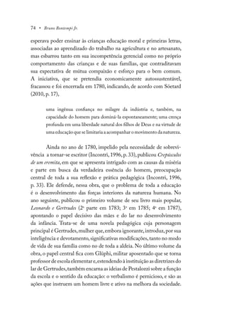 74 • Bruno Bontempi Jr.
esperava poder ensinar às crianças educação moral e primeiras letras,
associadas ao aprendizado do trabalho na agricultura e no artesanato,
mas esbarrou tanto em sua incompetência gerencial como no próprio
comportamento das crianças e de suas famílias, que contraditavam
sua expectativa de mútua compaixão e esforço para o bem comum.
A iniciativa, que se pretendia economicamente autossustentável,
fracassou e foi encerrada em 1780, indicando, de acordo com Söetard
(2010, p. 17),
uma ingênua confiança no milagre da indústria e, também, na
capacidade do homem para dominá-la espontaneamente; uma crença
profunda em uma liberdade natural dos filhos de Deus e na virtude de
uma educação que se limitaria a acompanhar o movimento da natureza.
Ainda no ano de 1780, impelido pela necessidade de sobrevi-
vência a tornar-se escritor (Incontri, 1996, p. 33), publicou Crepúsculos
de um eremita, em que se apresenta intrigado com as causas da miséria
e parte em busca da verdadeira essência do homem, preocupação
central de toda a sua reflexão e prática pedagógica (Incontri, 1996,
p. 33). Ele defende, nessa obra, que o problema de toda a educação
é o desenvolvimento das forças interiores da natureza humana. No
ano seguinte, publicou o primeiro volume de seu livro mais popular,
Leonardo e Gertrudes (2a
parte em 1783; 3a
em 1785; 4a
em 1787),
apontando o papel decisivo das mães e do lar no desenvolvimento
da infância. Trata-se de uma novela pedagógica cuja personagem
principal é Gertrudes,mulher que,embora ignorante,introduz,por sua
inteligência e devotamento,significativas modificações,tanto no modo
de vida de sua família como no de toda a aldeia. No último volume da
obra, o papel central fica com Glüphi, militar aposentado que se torna
professor de escola elementar e,estendendo à instituição as diretrizes do
lar de Gertrudes,também encarna as ideias de Pestalozzi sobre a função
da escola e o sentido da educação: o verbalismo é pernicioso, e são as
ações que instruem um homem livre e ativo na melhora da sociedade.
 