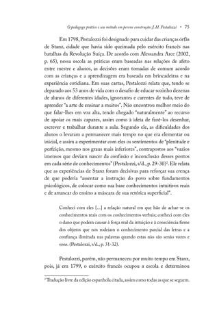 O pedagogo prático e seu método em perene construção: J. H. Pestalozzi • 75
Em 1798,Pestalozzi foi designado para cuidar das crianças órfãs
de Stanz, cidade que havia sido queimada pelo exército francês nas
batalhas da Revolução Suíça. De acordo com Alessandra Arce (2002,
p. 65), nessa escola as práticas eram baseadas nas relações de afeto
entre mestre e alunos, as decisões eram tomadas de comum acordo
com as crianças e a aprendizagem era baseada em brincadeiras e na
experiência cotidiana. Em suas cartas, Pestalozzi relata que, tendo se
deparado aos 53 anos de vida com o desafio de educar sozinho dezenas
de alunos de diferentes idades, ignorantes e carentes de tudo, teve de
aprender “a arte de ensinar a muitos”. Não encontrou melhor meio do
que falar-lhes em voz alta, tendo chegado “naturalmente” ao recurso
de apoiar os mais capazes, assim como à ideia de fazê-los desenhar,
escrever e trabalhar durante a aula. Segundo ele, as dificuldades dos
alunos o levaram a permanecer mais tempo no que era elementar ou
inicial, e assim a experimentar com eles os sentimentos de “plenitude e
perfeição, mesmo nos graus mais inferiores”, contrapostos aos “vazios
imensos que deviam nascer da confusão e inconclusão desses pontos
em cada série de conhecimentos”(Pestalozzi,s/d.,p.29-30)2
.Ele relata
que as experiências de Stanz foram decisivas para reforçar sua crença
de que poderia “assentar a instrução do povo sobre fundamentos
psicológicos, de colocar como sua base conhecimentos intuitivos reais
e de arrancar do ensino a máscara de sua retórica superficial”.
Conheci com eles [...] a relação natural em que hão de achar-se os
conhecimentos reais com os conhecimentos verbais; conheci com eles
o dano que podem causar à força real da intuição e à consciência firme
dos objetos que nos rodeiam o conhecimento parcial das letras e a
confiança ilimitada nas palavras quando estas não são senão vozes e
sons. (Pestalozzi, s/d., p. 31-32).
Pestalozzi,porém,não permaneceu por muito tempo em Stanz,
pois, já em 1799, o exército francês ocupou a escola e determinou
2
Tradução livre da edição espanhola citada,assim como todas as que se seguem.
 
