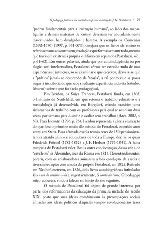 O pedagogo prático e seu método em perene construção: J. H. Pestalozzi • 79
“pedras fundamentais para a instrução humana”, ao lado dos mapas,
figuras e demais materiais de ensino deveriam ser abundantemente
disseminados, bem divulgados e baratos. A exemplo de Comenius
(1592-1670) (1997, p. 361-370), desejava que os livros de ensino se
referissemunsaosoutrosemgradaçãoequeformassemumtodo,mesmo
que tivessem existência própria e difusão em separado (Pestalozzi,s/d.,
p. 61-62). Em outras palavras, ainda que por autoindulgência ou por
elogio anti-intelectualista, Pestalozzi afirme ter extraído tudo de suas
experiências e intuições, ao se examinar o que escreveu, desvela-se que
a “prática” jamais se desprende da “teoria”, a tal ponto que se possa
negar a incidência do que sabe mediante experiência indireta (estudos,
leituras) sobre o que faz (ação pedagógica).
Em Iverdon, na Suíça Francesa, Pestalozzi funda, em 1805,
o Instituto de Neufchâtel, em que retoma o trabalho educativo e a
metodologia já desenvolvida em Burgdorf, criando também uma
sistemática de trabalho com os professores pela qual se reuniam duas
vezes por semana para discutir e avaliar seus trabalhos (Arce, 2002, p.
68). Para Incontri (1996, p. 26), Iverdon representa a plena realização
do que fora o primeiro ensaio do método de Pestalozzi, ocorrido anos
antes em Stanz. Essa afamada escola reuniu cerca de 150 pensionistas,
tendo atraído alunos e educadores de toda a Europa, dentre os quais
Friedrich Fröebel (1782-1852) e J. F. Herbart (1776-1841). A fama
europeia de Pestalozzi valer-lhe-ia outra condecoração, dessa vez a de
“cavaleiro” de Alexandre, czar da Rússia em 1814. Desentendimentos,
porém, com os colaboradores minaram a boa condução da escola e
tiveram seu ápice com a saída do próprio Pestalozzi,em 1825.Retirado
em Neuhof, escreveu, em 1826, dois livros autobiográficos intitulados
Eventos da minha vida e, sugestivamente, O canto do cisne. O pedagogo
suíço adoecera, vindo a falecer no início do ano seguinte.
O método de Pestalozzi foi objeto de grande interesse por
parte dos reformadores da educação da primeira metade do século
XIX, posto que suas ideias combinavam às preocupações sociais
afiliadas aos ideais políticos daqueles tempos revolucionários teses
 