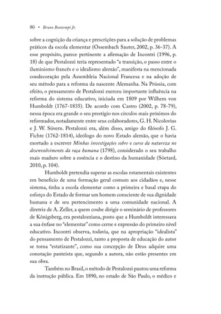80 • Bruno Bontempi Jr.
sobre a cognição da criança e prescrições para a solução de problemas
práticos da escola elementar (Ossembach Sauter, 2002, p. 36-37). A
esse propósito, parece pertinente a afirmação de Incontri (1996, p.
18) de que Pestalozzi teria representado “a transição, o passo entre o
iluminismo francês e o idealismo alemão”, manifesta na mencionada
condecoração pela Assembleia Nacional Francesa e na adoção de
seu método para a reforma da nascente Alemanha. Na Prússia, com
efeito, o pensamento de Pestalozzi exerceu importante influência na
reforma do sistema educativo, iniciada em 1809 por Wilhem von
Humboldt (1767-1835). De acordo com Castro (2002, p. 78-79),
nessa época era grande o seu prestígio nos círculos mais próximos do
reformador, notadamente entre seus colaboradores, G. H. Nicolovius
e J. W. Süvern. Pestalozzi era, além disso, amigo do filósofo J. G.
Fichte (1762-1814), ideólogo do novo Estado alemão, que o havia
exortado a escrever Minhas investigações sobre o curso da natureza no
desenvolvimento da raça humana (1798), considerado o seu trabalho
mais maduro sobre a essência e o destino da humanidade (Söetard,
2010, p. 104).
Humboldt pretendia superar as escolas estamentais existentes
em benefício de uma formação geral comum aos cidadãos e, nesse
sistema, tinha a escola elementar como a primeira e basal etapa do
esforço do Estado de formar um homem consciente de sua dignidade
humana e de seu pertencimento a uma comunidade nacional. A
diretriz de A. Zeller, a quem coube dirigir o seminário de professores
de Königsberg, era pestalozziana, posto que a Humboldt interessava
a sua ênfase no “elementar”como cerne e expressão do primeiro nível
educativo. Incontri observa, todavia, que na apropriação “idealista”
do pensamento de Pestalozzi, tanto a proposta de educação do autor
se torna “estatizante”, como sua concepção de Deus adquire uma
conotação panteísta que, segundo a autora, não estão presentes em
sua obra.
Também no Brasil,o método de Pestalozzi pautou uma reforma
da instrução pública. Em 1890, no estado de São Paulo, o médico e
 