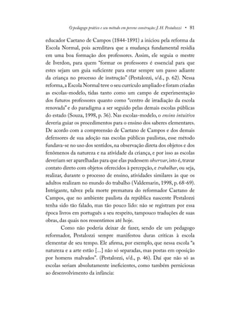 O pedagogo prático e seu método em perene construção: J. H. Pestalozzi • 81
educador Caetano de Campos (1844-1891) a iniciou pela reforma da
Escola Normal, pois acreditava que a mudança fundamental residia
em uma boa formação dos professores. Assim, ele seguia o mestre
de Iverdon, para quem “formar os professores é essencial para que
estes sejam um guia suficiente para estar sempre um passo adiante
da criança no processo de instrução” (Pestalozzi, s/d., p. 62). Nessa
reforma,a Escola Normal teve o seu currículo ampliado e foram criadas
as escolas-modelo, tidas tanto como um campo de experimentação
dos futuros professores quanto como “centro de irradiação da escola
renovada” e do paradigma a ser seguido pelas demais escolas públicas
do estado (Souza, 1998, p. 36). Nas escolas-modelo, o ensino intuitivo
deveria guiar os procedimentos para o ensino dos saberes elementares.
De acordo com a compreensão de Caetano de Campos e dos demais
defensores de sua adoção nas escolas públicas paulistas, esse método
fundava-se no uso dos sentidos, na observação direta dos objetos e dos
fenômenos da natureza e na atividade da criança, e por isso as escolas
deveriam ser aparelhadas para que elas pudessem observar,isto é,travar
contato direto com objetos oferecidos à percepção, e trabalhar, ou seja,
realizar, durante o processo de ensino, atividades similares às que os
adultos realizam no mundo do trabalho (Valdemarin, 1998, p. 68-69).
Intrigante, talvez pela morte prematura do reformador Caetano de
Campos, que no ambiente paulista da república nascente Pestalozzi
tenha sido tão falado, mas tão pouco lido: não se registram por essa
época livros em português a seu respeito, tampouco traduções de suas
obras, das quais nos ressentimos até hoje.
Como não poderia deixar de fazer, sendo ele um pedagogo
reformador, Pestalozzi sempre manifestou duras críticas à escola
elementar de seu tempo. Ele afirma, por exemplo, que nessa escola “a
natureza e a arte estão [...] não só separadas, mas postas em oposição
por homens malvados”. (Pestalozzi, s/d., p. 46). Daí que não só as
escolas seriam absolutamente ineficientes, como também perniciosas
ao desenvolvimento da infância:
 