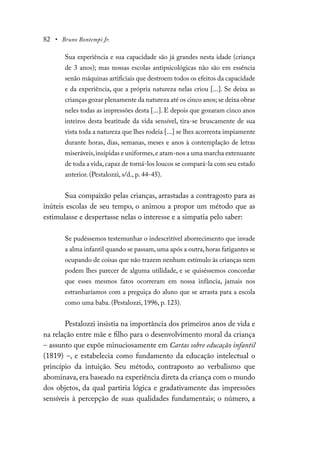 82 • Bruno Bontempi Jr.
Sua experiência e sua capacidade são já grandes nesta idade (criança
de 3 anos); mas nossas escolas antipsicológicas não são em essência
senão máquinas artificiais que destroem todos os efeitos da capacidade
e da experiência, que a própria natureza nelas criou [...]. Se deixa as
crianças gozar plenamente da natureza até os cinco anos; se deixa obrar
neles todas as impressões desta [...]. E depois que gozaram cinco anos
inteiros desta beatitude da vida sensível, tira-se bruscamente de sua
vista toda a natureza que lhes rodeia [...] se lhes acorrenta impiamente
durante horas, dias, semanas, meses e anos à contemplação de letras
miseráveis,insípidas e uniformes,e atam-nos a uma marcha extenuante
de toda a vida,capaz de torná-los loucos se compará-la com seu estado
anterior. (Pestalozzi, s/d., p. 44-45).
Sua compaixão pelas crianças, arrastadas a contragosto para as
inúteis escolas de seu tempo, o animou a propor um método que as
estimulasse e despertasse nelas o interesse e a simpatia pelo saber:
Se pudéssemos testemunhar o indescritível aborrecimento que invade
a alma infantil quando se passam,uma após a outra,horas fatigantes se
ocupando de coisas que não trazem nenhum estímulo às crianças nem
podem lhes parecer de alguma utilidade, e se quiséssemos concordar
que esses mesmos fatos ocorreram em nossa infância, jamais nos
estranharíamos com a preguiça do aluno que se arrasta para a escola
como uma baba. (Pestalozzi, 1996, p. 123).
Pestalozzi insistia na importância dos primeiros anos de vida e
na relação entre mãe e filho para o desenvolvimento moral da criança
– assunto que expõe minuciosamente em Cartas sobre educação infantil
(1819) –, e estabelecia como fundamento da educação intelectual o
princípio da intuição. Seu método, contraposto ao verbalismo que
abominava, era baseado na experiência direta da criança com o mundo
dos objetos, da qual partiria lógica e gradativamente das impressões
sensíveis à percepção de suas qualidades fundamentais; o número, a
 