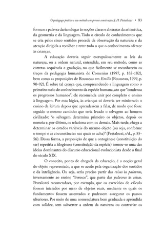 O pedagogo prático e seu método em perene construção: J. H. Pestalozzi • 83
forma e a palavra dariam lugar às noções claras e abstratas da aritmética,
da geometria e da linguagem. Todo o círculo de conhecimentos que
se cria pelos cinco sentidos procede da observação da natureza e da
atenção dirigida a recolher e reter tudo o que o conhecimento oferece
às crianças.
A educação deveria seguir escrupulosamente as leis da
natureza, ou a ordem natural, entendida, em seu método, como as
corretas sequência e gradação, no que facilmente se reconhecem os
traços da pedagogia humanista de Comenius (1997, p. 165-182),
bem como as proposições de Rousseau em Emílio (Rousseau, 1999, p.
90-92). É sobre tal crença que, compreendendo a linguagem como o
primeiro meio de conhecimento da espécie humana,ato que “condensa
os progressos humanos”, ele recomenda unir por completo o ensino
à linguagem. Por essa lógica, às crianças só deveria ser ministrado o
ensino da leitura depois que aprendessem a falar, de modo que fosse
seguido o mesmo caminho que teria levado o selvagem ao homem
civilizado: “o selvagem determina primeiro os objetos, depois os
nomeia e, por último, os relaciona com os demais. Mais tarde, chega a
determinar os estados variáveis do mesmo objeto (ou seja, conforme
o tempo e as circunstâncias nas quais se acha)” (Pestalozzi, s/d., p. 55-
56). Dessa forma, a proposição de que a ontogênese (constituição do
ser) repetiria a filogênese (constituição da espécie) tornou-se uma das
ideias dominantes do discurso educacional evolucionista desde o final
do século XIX.
O conceito, ponto de chegada da educação, é a noção geral
do objeto representado, a que se acede pela organização dos sentidos
e da inteligência. Ou seja, seria preciso partir das coisas às palavras,
inversamente ao ensino “livresco”, que parte das palavras às coisas.
Pestalozzi recomendava, por exemplo, que os exercícios de cálculo
fossem iniciados por meio de objetos reais, mediante os quais os
fundamentos fossem assentados e pudessem assegurar os passos
ulteriores. Por meio de uma nomenclatura bem graduada e aprendida
com solidez, sem subverter a ordem da natureza ou contrariar os
 