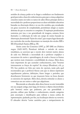 84 • Bruno Bontempi Jr.
sentidos da criança, poder-se-ia chegar a estabelecer um fundamento
geral para toda a classe de conhecimentos,para que a criança adquirisse
conceitos exatos em todos os ramos do saber. Desse princípio deriva a
necessidade de o professor proporcionar ao aluno atividades educativas
baseadas na observação direta e no uso dos sentidos, que, encadeadas
em graus sucessivos de complexidade, permitiriam atingir as noções
abstratas de que os conceitos se compõem. A inspiração pestalozziana
sustentou, por isso, o uso generalizado de imagens, cartazes, livros
ilustrados e a elaboração de todo um campo de ensino baseado na
observação,denominado “lições de coisas”,que ocupou lugar destacado
nos currículos das escolas elementares na transição dos séculos XIX e
XX (Ossembach Sauter, 2002, p. 38).
Assim como faz Comenius (1997, p. 207-208) em Didática
magna (1621-1657), Pestalozzi defende o método de ensino
simultâneo, ao asseverar que o mestre deve instruir muitos alunos
de cada vez. Defende a necessidade de o professor simplificar o
mecanismo de ensino e aprendizagem, de modo a buscar as formas
que excitem mais vivamente a sensibilidade da criança. Além disso,
mais importante do que acumular conhecimentos, seria “levantar
intensamente as forças do espírito” da criança (Pestalozzi, s/d., p.
55). Isso poderia ser feito por meio da repetição, razão pela qual
recomendava que o professor fizesse com que os alunos repetissem
seguidamente palavras, definições, frases longas e períodos, que
desenhassem livremente ou que traçassem letras na lousa durante
os exercícios de repetição. Além disso, deveria estimular os alunos a
comunicar uns aos outros o saber que adquiriram.
Recomenda ao educador, além disso, buscar na arte (entendida
em sua acepção antiga, mais larga, de técnicas e objetos desenvolvidos
pelo homem) meios que pudessem, por sua generalidade e
precisão, utilizar para facilitar o conhecimento, criando categorias
para associação e classificações para ordenar a massa caótica de
representações, ajudando, por fim, sua localização ulterior na memória.
O educador deveria “cortar caminhos para o enriquecimento da
 