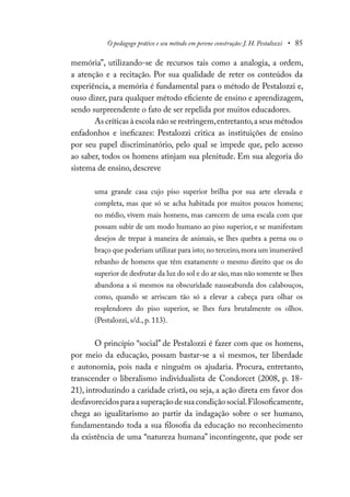 O pedagogo prático e seu método em perene construção: J. H. Pestalozzi • 85
memória”, utilizando-se de recursos tais como a analogia, a ordem,
a atenção e a recitação. Por sua qualidade de reter os conteúdos da
experiência, a memória é fundamental para o método de Pestalozzi e,
ouso dizer, para qualquer método eficiente de ensino e aprendizagem,
sendo surpreendente o fato de ser repelida por muitos educadores.
As críticas à escola não se restringem,entretanto,a seus métodos
enfadonhos e ineficazes: Pestalozzi critica as instituições de ensino
por seu papel discriminatório, pelo qual se impede que, pelo acesso
ao saber, todos os homens atinjam sua plenitude. Em sua alegoria do
sistema de ensino, descreve
uma grande casa cujo piso superior brilha por sua arte elevada e
completa, mas que só se acha habitada por muitos poucos homens;
no médio, vivem mais homens, mas carecem de uma escala com que
possam subir de um modo humano ao piso superior, e se manifestam
desejos de trepar à maneira de animais, se lhes quebra a perna ou o
braço que poderiam utilizar para isto; no terceiro,mora um inumerável
rebanho de homens que têm exatamente o mesmo direito que os do
superior de desfrutar da luz do sol e do ar são,mas não somente se lhes
abandona a si mesmos na obscuridade nauseabunda dos calabouços,
como, quando se arriscam tão só a elevar a cabeça para olhar os
resplendores do piso superior, se lhes fura brutalmente os olhos.
(Pestalozzi, s/d., p. 113).
O princípio “social” de Pestalozzi é fazer com que os homens,
por meio da educação, possam bastar-se a si mesmos, ter liberdade
e autonomia, pois nada e ninguém os ajudaria. Procura, entretanto,
transcender o liberalismo individualista de Condorcet (2008, p. 18-
21), introduzindo a caridade cristã, ou seja, a ação direta em favor dos
desfavorecidosparaasuperaçãodesuacondiçãosocial.Filosoficamente,
chega ao igualitarismo ao partir da indagação sobre o ser humano,
fundamentando toda a sua filosofia da educação no reconhecimento
da existência de uma “natureza humana” incontingente, que pode ser
 