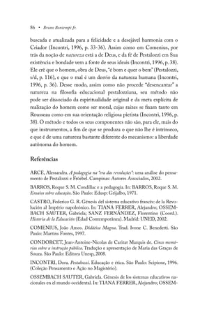 86 • Bruno Bontempi Jr.
buscada e atualizada para a felicidade e a desejável harmonia com o
Criador (Incontri, 1996, p. 33-36). Assim como em Comenius, por
trás da noção de natureza está a de Deus, e da fé de Pestalozzi em Sua
existência e bondade vem a fonte de seus ideais (Incontri, 1996, p. 38).
Ele crê que o homem, obra de Deus,“é bom e quer o bem”(Pestalozzi,
s/d, p. 116), e que o mal é um desvio da natureza humana (Incontri,
1996, p. 36). Desse modo, assim como não procede “desencantar” a
natureza na filosofia educacional pestalozziana, seu método não
pode ser dissociado da espiritualidade original e da meta explícita de
realização do homem como ser moral, cujas raízes se fixam tanto em
Rousseau como em sua orientação religiosa pietista (Incontri, 1996, p.
38). O método e todos os seus componentes não são, para ele, mais do
que instrumentos, a fim de que se produza o que não lhe é intrínseco,
e que é de uma natureza bastante diferente do mecanismo: a liberdade
autônoma do homem.
Referências
ARCE, Alessandra. A pedagogia na “era das revoluções”: uma análise do pensa-
mento de Pestalozzi e Fröebel. Campinas: Autores Associados, 2002.
BARROS, Roque S. M. Condillac e a pedagogia. In: BARROS, Roque S. M.
Ensaios sobre educação. São Paulo: Edusp: Grijalbo, 1971.
CASTRO, Federico G. R. Génesis del sistema educativo francês: de la Revo-
lución al Império napoleónico. In: TIANA FERRER, Alejandro; OSSEM-
BACH SAUTER, Gabriela; SANZ FERNÁNDEZ, Florentino (Coord.).
Historia de la Educación (Edad Contemporânea). Madrid: UNED, 2002.
COMENIUS, João Amos. Didática Magna. Trad. Ivone C. Benedetti. São
Paulo: Martins Fontes, 1997.
CONDORCET, Jean-Antoine-Nicolas de Caritat Marquis de. Cinco memó-
rias sobre a instrução pública. Tradução e apresentação de Maria das Graças de
Souza. São Paulo: Editora Unesp, 2008.
INCONTRI, Dora. Pestalozzi. Educação e ética. São Paulo: Scipione, 1996.
(Coleção Pensamento e Ação no Magistério).
OSSEMBACH SAUTER, Gabriela. Génesis de los sistemas educativos na-
cionales en el mundo occidental. In: TIANA FERRER, Alejandro; OSSEM-
 