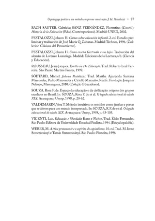 O pedagogo prático e seu método em perene construção: J. H. Pestalozzi • 87
BACH SAUTER, Gabriela; SANZ FERNÁNDEZ, Florentino (Coord.).
Historia de la Educación (Edad Contemporânea). Madrid: UNED, 2002.
PESTALOZZI, Johann H. Cartas sobre educación infantil. 2. ed. Estudio pre-
liminar y traducción de José María Q. Cabanas. Madrid: Technos, 1996. (Col-
leción Clásicos del Pensamiento).
PESTALOZZI, Johann H. Como enseña Gertrudis a sus hijos. Traducción del
alemán de Lorenzo Luzuriaga. Madrid: Édiciones de la Lectura, s/d. (Ciencia
y Educación).
ROUSSEAU, Jean-Jacques. Emílio ou Da Educação. Trad. Roberto Leal Fer-
reira. São Paulo: Martins Fontes, 1999.
SÖETARD, Michel. Johann Pestalozzi. Trad. Martha Aparecida Santana
Marcondes, Pedro Marcondes e Ciriello Mazzetto. Recife: Fundação Joaquim
Nabuco; Massangana, 2010. (Coleção Educadores).
SOUZA, Rosa F. de. Espaço da educação e da civilização: origens dos grupos
escolares no Brasil. In: SOUZA, Rosa F. de et al. O legado educacional do século
XIX. Araraquara: Unesp, 1998. p. 20-62.
VALDEMARIN, Vera T. Método intuitivo: os sentidos como janelas e portas
que se abrem para um mundo interpretado.In: SOUZA,R.F.de et al. O legado
educacional do século XIX. Araraquara: Unesp, 1998, p. 63-105.
VICENTI, Luc. Educação e liberdade: Kant e Fichte. Trad. Élcio Fernandes.
São Paulo: Editora da Universidade Estadual Paulista,1994.(Encyclopaidéia).
WEBER, M. A ética protestante e o espírito do capitalismo. 10. ed.Trad. M. Irene
Szmerecsányi e Tamás Szmerecsányi. São Paulo: Pioneira, 1996.
 