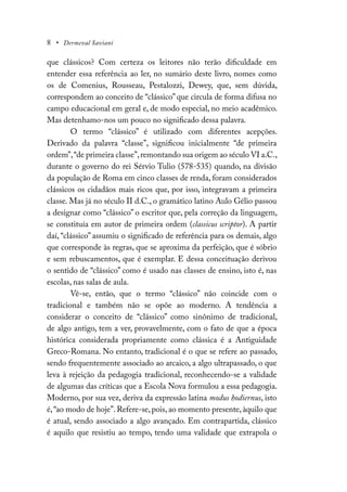 8 • Dermeval Saviani
que clássicos? Com certeza os leitores não terão dificuldade em
entender essa referência ao ler, no sumário deste livro, nomes como
os de Comenius, Rousseau, Pestalozzi, Dewey, que, sem dúvida,
correspondem ao conceito de “clássico” que circula de forma difusa no
campo educacional em geral e, de modo especial, no meio acadêmico.
Mas detenhamo-nos um pouco no significado dessa palavra.
O termo “clássico” é utilizado com diferentes acepções.
Derivado da palavra “classe”, significou inicialmente “de primeira
ordem”,“de primeira classe”,remontando sua origem ao século VI a.C.,
durante o governo do rei Sérvio Tulio (578-535) quando, na divisão
da população de Roma em cinco classes de renda, foram considerados
clássicos os cidadãos mais ricos que, por isso, integravam a primeira
classe. Mas já no século II d.C., o gramático latino Aulo Gélio passou
a designar como “clássico” o escritor que, pela correção da linguagem,
se constituía em autor de primeira ordem (classicus scriptor). A partir
daí, “clássico” assumiu o significado de referência para os demais, algo
que corresponde às regras, que se aproxima da perfeição, que é sóbrio
e sem rebuscamentos, que é exemplar. E dessa conceituação derivou
o sentido de “clássico” como é usado nas classes de ensino, isto é, nas
escolas, nas salas de aula.
Vê-se, então, que o termo “clássico” não coincide com o
tradicional e também não se opõe ao moderno. A tendência a
considerar o conceito de “clássico” como sinônimo de tradicional,
de algo antigo, tem a ver, provavelmente, com o fato de que a época
histórica considerada propriamente como clássica é a Antiguidade
Greco-Romana. No entanto, tradicional é o que se refere ao passado,
sendo frequentemente associado ao arcaico, a algo ultrapassado, o que
leva à rejeição da pedagogia tradicional, reconhecendo-se a validade
de algumas das críticas que a Escola Nova formulou a essa pedagogia.
Moderno, por sua vez, deriva da expressão latina modus hodiernus, isto
é,“ao modo de hoje”. Refere-se, pois, ao momento presente, àquilo que
é atual, sendo associado a algo avançado. Em contrapartida, clássico
é aquilo que resistiu ao tempo, tendo uma validade que extrapola o
 