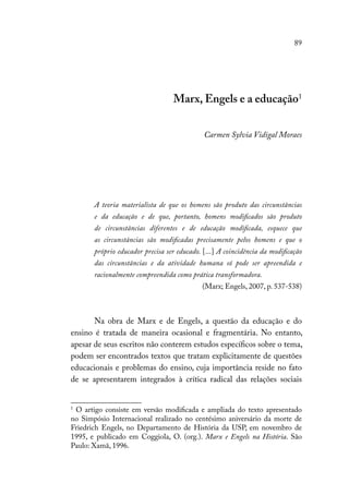 89
Marx, Engels e a educação1
Carmen Sylvia Vidigal Moraes
A teoria materialista de que os homens são produto das circunstâncias
e da educação e de que, portanto, homens modificados são produto
de circunstâncias diferentes e de educação modificada, esquece que
as circunstâncias são modificadas precisamente pelos homens e que o
próprio educador precisa ser educado. [...] A coincidência da modificação
das circunstâncias e da atividade humana só pode ser apreendida e
racionalmente compreendida como prática transformadora.
(Marx; Engels, 2007, p. 537-538)
Na obra de Marx e de Engels, a questão da educação e do
ensino é tratada de maneira ocasional e fragmentária. No entanto,
apesar de seus escritos não conterem estudos específicos sobre o tema,
podem ser encontrados textos que tratam explicitamente de questões
educacionais e problemas do ensino, cuja importância reside no fato
de se apresentarem integrados à crítica radical das relações sociais
1
O artigo consiste em versão modificada e ampliada do texto apresentado
no Simpósio Internacional realizado no centésimo aniversário da morte de
Friedrich Engels, no Departamento de História da USP, em novembro de
1995, e publicado em Coggiola, O. (org.). Marx e Engels na História. São
Paulo: Xamã, 1996.
 