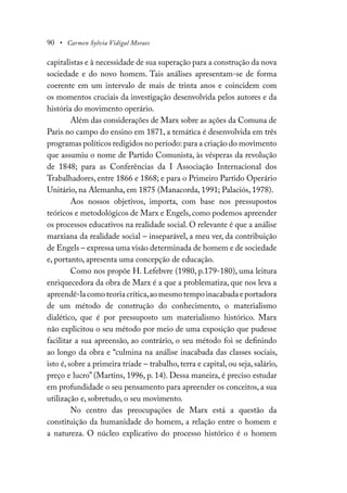 90 • Carmen Sylvia Vidigal Moraes
capitalistas e à necessidade de sua superação para a construção da nova
sociedade e do novo homem. Tais análises apresentam-se de forma
coerente em um intervalo de mais de trinta anos e coincidem com
os momentos cruciais da investigação desenvolvida pelos autores e da
história do movimento operário.
Além das considerações de Marx sobre as ações da Comuna de
Paris no campo do ensino em 1871, a temática é desenvolvida em três
programas políticos redigidos no período: para a criação do movimento
que assumiu o nome de Partido Comunista, às vésperas da revolução
de 1848; para as Conferências da I Associação Internacional dos
Trabalhadores, entre 1866 e 1868; e para o Primeiro Partido Operário
Unitário, na Alemanha, em 1875 (Manacorda, 1991; Palaciós, 1978).
Aos nossos objetivos, importa, com base nos pressupostos
teóricos e metodológicos de Marx e Engels, como podemos apreender
os processos educativos na realidade social. O relevante é que a análise
marxiana da realidade social – inseparável, a meu ver, da contribuição
de Engels – expressa uma visão determinada de homem e de sociedade
e, portanto, apresenta uma concepção de educação.
Como nos propõe H. Lefebvre (1980, p.179-180), uma leitura
enriquecedora da obra de Marx é a que a problematiza, que nos leva a
apreendê-lacomoteoriacrítica,aomesmotempoinacabadaeportadora
de um método de construção do conhecimento, o materialismo
dialético, que é por pressuposto um materialismo histórico. Marx
não explicitou o seu método por meio de uma exposição que pudesse
facilitar a sua apreensão, ao contrário, o seu método foi se definindo
ao longo da obra e “culmina na análise inacabada das classes sociais,
isto é, sobre a primeira tríade – trabalho, terra e capital, ou seja, salário,
preço e lucro” (Martins, 1996, p. 14). Dessa maneira, é preciso estudar
em profundidade o seu pensamento para apreender os conceitos, a sua
utilização e, sobretudo, o seu movimento.
No centro das preocupações de Marx está a questão da
constituição da humanidade do homem, a relação entre o homem e
a natureza. O núcleo explicativo do processo histórico é o homem
 