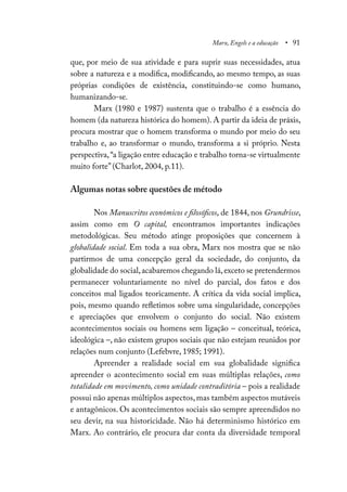 Marx, Engels e a educação • 91
que, por meio de sua atividade e para suprir suas necessidades, atua
sobre a natureza e a modifica, modificando, ao mesmo tempo, as suas
próprias condições de existência, constituindo-se como humano,
humanizando-se.
Marx (1980 e 1987) sustenta que o trabalho é a essência do
homem (da natureza histórica do homem). A partir da ideia de práxis,
procura mostrar que o homem transforma o mundo por meio do seu
trabalho e, ao transformar o mundo, transforma a si próprio. Nesta
perspectiva,“a ligação entre educação e trabalho torna-se virtualmente
muito forte” (Charlot, 2004, p.11).
Algumas notas sobre questões de método
Nos Manuscritos econômicos e filosóficos, de 1844, nos Grundrisse,
assim como em O capital, encontramos importantes indicações
metodológicas. Seu método atinge proposições que concernem à
globalidade social. Em toda a sua obra, Marx nos mostra que se não
partirmos de uma concepção geral da sociedade, do conjunto, da
globalidade do social,acabaremos chegando lá,exceto se pretendermos
permanecer voluntariamente no nível do parcial, dos fatos e dos
conceitos mal ligados teoricamente. A crítica da vida social implica,
pois, mesmo quando refletimos sobre uma singularidade, concepções
e apreciações que envolvem o conjunto do social. Não existem
acontecimentos sociais ou homens sem ligação – conceitual, teórica,
ideológica –, não existem grupos sociais que não estejam reunidos por
relações num conjunto (Lefebvre, 1985; 1991).
Apreender a realidade social em sua globalidade significa
apreender o acontecimento social em suas múltiplas relações, como
totalidade em movimento, como unidade contraditória – pois a realidade
possui não apenas múltiplos aspectos,mas também aspectos mutáveis
e antagônicos. Os acontecimentos sociais são sempre apreendidos no
seu devir, na sua historicidade. Não há determinismo histórico em
Marx. Ao contrário, ele procura dar conta da diversidade temporal
 