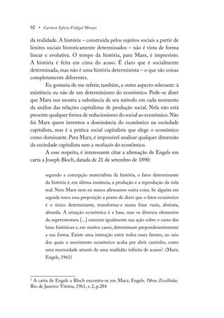 92 • Carmen Sylvia Vidigal Moraes
da realidade. A história – construída pelos sujeitos sociais a partir de
limites sociais historicamente determinados – não é vista de forma
linear e evolutiva. O tempo da história, para Marx, é imprevisto.
A história é feita em cima do acaso. É claro que é socialmente
determinada, mas não é uma história determinista – o que são coisas
completamente diferentes.
Eu gostaria de me referir, também, a outro aspecto relevante: à
existência ou não de um determinismo do econômico. Pode-se dizer
que Marx nos mostra a substância de seu método em cada momento
da análise das relações capitalistas de produção social. Nela não está
presente qualquer forma de reducionismo do social ao econômico.Não
foi Marx quem inventou a dominância do econômico na sociedade
capitalista, mas é a prática social capitalista que elege o econômico
como dominante. Para Marx, é impossível analisar qualquer dimensão
da sociedade capitalista sem a mediação do econômico.
A esse respeito, é interessante citar a afirmação de Engels em
carta a Joseph Bloch, datada de 21 de setembro de 1890:
segundo a concepção materialista da história, o fator determinante
da história é, em última instância, a produção e a reprodução da vida
real. Nem Marx nem eu nunca afirmamos outra coisa. Se alguém em
seguida torce essa proposição a ponto de dizer que o fator econômico
é o único determinante, transforma-a numa frase vazia, abstrata,
absurda. A situação econômica é a base, mas os diversos elementos
da superestrutura [...] exercem igualmente sua ação sobre o curso das
lutas históricas e, em muitos casos, determinam preponderantemente
a sua forma. Existe uma interação entre todos esses fatores, no seio
dos quais o movimento econômico acaba por abrir caminho, como
uma necessidade através de uma multidão infinita de acasos2
. (Marx;
Engels, 1961)
2
A carta de Engels a Bloch encontra-se em Marx; Engels. Obras Escolhidas.
Rio de Janeiro: Vitória, 1961, v. 2, p.284
 