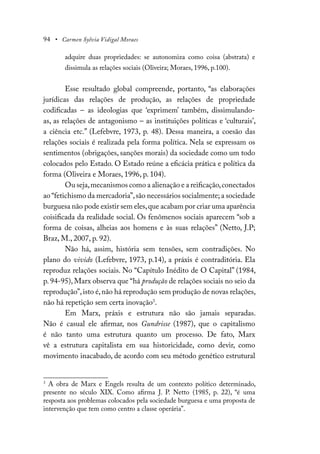 94 • Carmen Sylvia Vidigal Moraes
adquire duas propriedades: se autonomiza como coisa (abstrata) e
dissimula as relações sociais (Oliveira; Moraes, 1996, p.100).
Esse resultado global compreende, portanto, “as elaborações
jurídicas das relações de produção, as relações de propriedade
codificadas – as ideologias que ‘exprimem’ também, dissimulando-
as, as relações de antagonismo – as instituições políticas e ‘culturais’,
a ciência etc.” (Lefebvre, 1973, p. 48). Dessa maneira, a coesão das
relações sociais é realizada pela forma política. Nela se expressam os
sentimentos (obrigações, sanções morais) da sociedade como um todo
colocados pelo Estado. O Estado reúne a eficácia prática e política da
forma (Oliveira e Moraes, 1996, p. 104).
Ou seja,mecanismos como a alienação e a reificação,conectados
ao “fetichismo da mercadoria”,são necessários socialmente; a sociedade
burguesa não pode existir sem eles,que acabam por criar uma aparência
coisificada da realidade social. Os fenômenos sociais aparecem “sob a
forma de coisas, alheias aos homens e às suas relações” (Netto, J.P;
Braz, M., 2007, p. 92).
Não há, assim, história sem tensões, sem contradições. No
plano do vivido (Lefebvre, 1973, p.14), a práxis é contraditória. Ela
reproduz relações sociais. No “Capítulo Inédito de O Capital” (1984,
p. 94-95), Marx observa que “há produção de relações sociais no seio da
reprodução”,isto é,não há reprodução sem produção de novas relações,
não há repetição sem certa inovação3
.
Em Marx, práxis e estrutura não são jamais separadas.
Não é casual ele afirmar, nos Gundrisse (1987), que o capitalismo
é não tanto uma estrutura quanto um processo. De fato, Marx
vê a estrutura capitalista em sua historicidade, como devir, como
movimento inacabado, de acordo com seu método genético estrutural
3
A obra de Marx e Engels resulta de um contexto político determinado,
presente no século XIX. Como afirma J. P. Netto (1985, p. 22), “é uma
resposta aos problemas colocados pela sociedade burguesa e uma proposta de
intervenção que tem como centro a classe operária”.
 