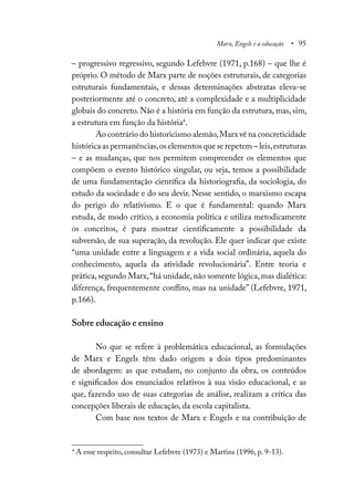 Marx, Engels e a educação • 95
– progressivo regressivo, segundo Lefebvre (1971, p.168) – que lhe é
próprio. O método de Marx parte de noções estruturais, de categorias
estruturais fundamentais, e dessas determinações abstratas eleva-se
posteriormente até o concreto, até a complexidade e a multiplicidade
globais do concreto. Não é a história em função da estrutura, mas, sim,
a estrutura em função da história4
.
Ao contrário do historicismo alemão,Marx vê na concreticidade
histórica as permanências,os elementos que se repetem – leis,estruturas
– e as mudanças, que nos permitem compreender os elementos que
compõem o evento histórico singular, ou seja, temos a possibilidade
de uma fundamentação científica da historiografia, da sociologia, do
estudo da sociedade e do seu devir. Nesse sentido, o marxismo escapa
do perigo do relativismo. E o que é fundamental: quando Marx
estuda, de modo crítico, a economia política e utiliza metodicamente
os conceitos, é para mostrar cientificamente a possibilidade da
subversão, de sua superação, da revolução. Ele quer indicar que existe
“uma unidade entre a linguagem e a vida social ordinária, aquela do
conhecimento, aquela da atividade revolucionária”. Entre teoria e
prática,segundo Marx,“há unidade,não somente lógica,mas dialética:
diferença, frequentemente conflito, mas na unidade” (Lefebvre, 1971,
p.166).
Sobre educação e ensino
No que se refere à problemática educacional, as formulações
de Marx e Engels têm dado origem a dois tipos predominantes
de abordagem: as que estudam, no conjunto da obra, os conteúdos
e significados dos enunciados relativos à sua visão educacional, e as
que, fazendo uso de suas categorias de análise, realizam a crítica das
concepções liberais de educação, da escola capitalista.
Com base nos textos de Marx e Engels e na contribuição de
4
A esse respeito, consultar Lefebvre (1973) e Martins (1996, p. 9-13).
 