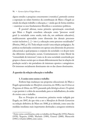 96 • Carmen Sylvia Vidigal Moraes
alguns estudos e pesquisas concernentes à temática5
, pretendo centrar
a exposição no relato histórico da contribuição de Marx e Engels ao
estudo da relação trabalho e educação, e – ainda que de forma sintética
– examinar os seus fundamentos filosóficos e econômico-políticos.
É possível afirmar, numa primeira aproximação conceitual,
que Marx e Engels concebem educação como “processo social
geral (a sociedade como sendo, toda ela, um ambiente educativo),
analiticamente apreendido como dimensão dos demais processos
sociais inclusivos [...] – isto é, a educação como processo socializador”
(Pereira,1965,p.53).Toda relação social é uma relação pedagógica.As
práticas escolarizadas consistem em apenas uma dimensão do processo
educacional, o qual perpassa o conjunto da sociedade e se dá por meio
das diferentes instituições sociais. Contrariamente à visão liberal da
“comunidade de interesses”, trata-se de uma sociedade constituída por
grupos e classes sociais que se situam diferentemente face às relações de
produção social e são portadores de interesses opostos e antagônicos.
Os interesses socialmente dominantes são os das classes dominantes.
A questão da relação educação e trabalho
1. A união entre ensino e trabalho
Embora haja mudanças nas propostas educacionais de Marx e
Engels apresentadas no Manifesto comunista, em 1848, e nas Críticas ao
Programa de Ghota, em 1875, passando pela Ideologia alemã e O capital,
o que persiste é a ideia da necessidade, para os trabalhadores, da união
do ensino com o trabalho.
Em os Princípios do comunismo, primeira versão redigida por
Engels, em 1847, do que viria a ser o Manifesto do Partido Comunista
na redação definitiva de Marx em 1848, já se defende, como uma das
medidas imediatas mais importantes destinadas a assegurar existência
5
Entre outras contribuições, estão os trabalhos de Dangeville (1976), Palaciós
(1978), Nogueira (1990), Machado (1989), Gramsci (2000), Manacorda
(1991) e Charlot (2004), entre outros.
 