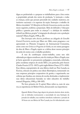 Marx, Engels e a educação • 97
digna ao proletariado e a preparar os trabalhadores para a luta contra
a propriedade privada dos meios de produção, “a instrução a todas
as crianças, assim que possam prescindir dos cuidados maternos, em
institutos nacionais e às expensas da nação. Instrução e trabalho de
fábrica vinculados”. O Manifesto do Partido Comunista, escrito nos dois
meses seguintes, reafirma a proposição. Além de defender a “educação
pública e gratuita para todas as crianças” e a abolição do trabalho
infantil nas fábricas, propõe “a integração da educação com a produção
material” (Marx; Engels, 1998, p. 28).
Em Instrução sobre diversos problemas aos delegados do Conselho
Central Provisório, escrito por Marx em 1866, como programa a ser
apresentado no Primeiro Congresso da Internacional Comunista,
assim como em Crítica ao Programa de Gotha, ou em outras passagens
da obra de Marx e Engels, repete-se a defesa desse mesmo princípio
da união do ensino com o trabalho produtivo.
A tese da combinação ensino-trabalho, como tem sido
salientada por alguns estudiosos,não foi criada por Marx e Engels,mas
já havia aparecido no pensamento pedagógico, enunciada, sobretudo,
pelos socialistas utópicos do século XIX e, em particular, pelo francês
Charles Fourier (1772- 1837) e pelo inglês Robert Owen (1771-1858).
Esse último, coproprietário de uma fábrica têxtil em New Lanark, na
Escócia, colocará em prática seus ideais filantrópicos, instaurando em
suas empresas princípios cooperativos de gestão, e organizando, nas
colônias que fundara, um sistema de escolas destinadas a implementar
suas ideias educacionais baseadas no valor educativo do trabalho
manual (Nogueira, 1990, p. 100-105).
No livro primeiro de O capital, Marx refere-se, mais de uma
vez, às experiências de Robert Owen, demarcando sua importância:
Quando Robert Owen, logo depois do primeiro decênio deste século,
não só defendeu teoricamente a necessidade de uma limitação da
jornada de trabalho, mas também introduziu realmente a jornada de
10 horas em sua fábrica de New Lanark, isso foi ridicularizado como
 