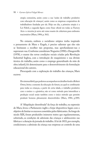 98 • Carmen Sylvia Vidigal Moraes
utopia comunista, assim como a sua ‘união de trabalho produtivo
com educação de crianças’, assim como as empresas cooperativas de
trabalhadores fundadas por ele. Hoje em dia, a primeira utopia é a
Lei Fabril, a segunda figura como frase oficial em todas as Factory
Acts e a terceira já serve até como manto de cobertura para embustes
reacionários (Marx, 1984, p. 361).
No entanto, embora o socialismo utópico tenha inspirado
o pensamento de Marx e Engels, é preciso salientar que eles não
se limitaram a recolher tais propostas, mas aprofundaram-nas e
superaram-nas.Conforme consideram Nogueira (1990) e Dangenville
(1978), o exame das novas condições sociais criadas pela Revolução
Industrial Inglesa, com a introdução do maquinismo e sua divisão
técnica do trabalho, assim como o emprego generalizado da mão de
obra infantil, foi determinante para o desenvolvimento da formulação
educacional dos autores.
Preocupado com a exploração do trabalho das crianças, Marx
escreve:
Dosistemafabril,quepodemosacompanharemdetalheslendoaRobert
Owen, brota a semente da educação do futuro, na qual se combinarão
para todas as crianças, a partir de certa idade, o trabalho produtivo
com o ensino e a ginástica, não só como método para intensificar a
produção social senão também como o único método que permite
produzir homens plenamente desenvolvidos (Marx, 1984, p.589).
A “dilapidação desenfreada” da força de trabalho, na expressão
de Marx, levou o Parlamento inglês a forjar dispositivos legais com o
objetivo de limitar os excessos cometidos pelos fabricantes.Ao longo do
século XIX, foram produzidos inúmeros textos que regulamentavam,
sobretudo, as condições de admissão das crianças e adolescentes nas
fábricas e a duração da jornada de trabalho.A lei de 1833,por exemplo,
condicionava a admissão da criança nas empresas ao controle de uma
 