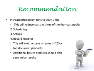 Recommendation
• Increase production runs to 900+ units
   • This will reduce costs in three of the four cost pools:
   2. Scheduling
   3. Setups
   4. Record keeping
   • This will yield returns on sales of 20%+
      for all current products
   • Additional future products should also
      see similar results
 