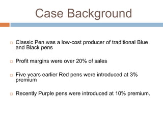 Case Background


Classic Pen was a low-cost producer of traditional Blue
and Black pens



Profit margins were over 20% of sales



Five years earlier Red pens were introduced at 3%
premium



Recently Purple pens were introduced at 10% premium.

 
