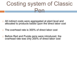 Costing system of Classic
Pen


All indirect costs were aggregated at plant level and
allocated to products based upon the direct labor cost



The overhead rate is 300% of direct labor cost



Before Red and Purple pens were introduced, the
overhead rate was only 200% of direct labor cost

 